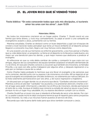 26
Sí contaré de Jesús: Historias para el rincón infantil
21.	 EL JOVEN RICO QUE SÍ VENDIÓ TODO
Texto bíblico: “En esto conocerán todos que sois mis discípulos, si tuviereis
amor los unos con los otros”. Juan 13:35
Materiales: Biblia.
No todos los misioneros crecieron en un hogar pobre. Charles T. Studd creció en una
familia que tenía dinero, y vivía muy cómodamente. Su papá al asistir a una campaña de
evangelismo aceptó a Jesús, juntamente con su familia.
Mientras estudiaba, Charles se destacó como un buen deportista y jugó con el equipo de
cricket a nivel nacional; todos pensaban que tenía un futuro brillante en el deporte porque
llegaron a conocerlo muy bien, llegó a ser muy famoso como deportista.
En una ocasión uno de sus hermanos se enfermó gravemente, y eso hizo pensar a Charles
que su vida debía tener un propósito. La fama en el deporte no lo llevaría a nada bueno, era
mejor ser una bendición para los demás, y qué mejor manera que dedicarse a predicar el
evangelio.
Al reflexionar en que su vida debía cambiar de rumbo y compartir lo que creía con sus
amigos, algunos de sus compañeros de equipo también aceptaron el desafío del llamado de
ir a la China. En ese país Charles conoció a una joven que también era misionera, se llamaba
Priscilla, y se casó con ella; juntos trabajaron por algunos años, y después regresaron a su
país por un tiempo a causa de su salud.
Como Charles había probado lo hermoso que era llevar el evangelio a las personas que
no lo conocían, decidió junto con su esposa ir de misioneros a la India. Allí se regocijó al ver
que el evangelio era aceptado por oficiales británicos, no solamente por nativos del país. En
la India solamente permanecieron por seis años, y de nuevo regresaron a Inglaterra.
Un día pasó por un lugar donde vio un anuncio que decía: “Caníbales solicitan misioneros”.
Mientras a otros el solo leer “caníbales” los asustaría, o no prestarían atención, Charles sí en-
tró al lugar para pedir información y decidió irse al África de misionero, donde permaneció
el resto de su vida. Aunque el médico que conocía su estado de salud se opuso a que fuera,
porque no era un lugar muy saludable, él y su esposa decidieron cumplir con su misión.
Charles Studd fue un joven rico que sí obedeció el llamado de servir a los demás. Por cier-
to, su padre cuando murió le dejó una buena herencia que él repartió para varios proyectos
de las misiones. Su vida y sus recursos fueron puestos al servicio de Dios.
Recuerda que vale la pena darlo todo para que otros también conozcan a Jesús.
 