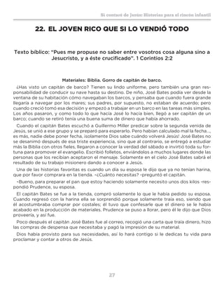 27
Sí contaré de Jesús: Historias para el rincón infantil
22.	 EL JOVEN RICO QUE SI LO VENDIÓ TODO
Texto bíblico: “Pues me propuse no saber entre vosotros cosa alguna sino a
Jesucristo, y a éste crucificado”. 1 Corintios 2:2
Materiales: Biblia. Gorro de capitán de barco.
¿Has visto un capitán de barco? Tienen su lindo uniforme, pero también una gran res-
ponsabilidad de conducir su nave hasta su destino. De niño, José Bates podía ver desde la
ventana de su habitación cómo navegaban los barcos, y pensaba que cuando fuera grande
llegaría a navegar por los mares; sus padres, por supuesto, no estaban de acuerdo; pero
cuando creció tomó esa decisión y empezó a trabajar en un barco en las tareas más simples.
Los años pasaron, y como todo lo que hacía José lo hacía bien, llegó a ser capitán de un
barco; cuando se retiró tenía una buena suma de dinero que había ahorrado.
Cuando el capitán Bates escuchó a Guillermo Miller predicar sobre la segunda venida de
Jesús, se unió a ese grupo y se preparó para esperarlo. Pero habían calculado mal la fecha…,
es más, nadie debe poner fecha, ¡solamente Dios sabe cuándo volverá Jesús! José Bates no
se desanimó después de esa triste experiencia, sino que al contrario, se entregó a estudiar
más la Biblia con otros fieles, llegaron a conocer la verdad del sábado e invirtió toda su for-
tuna para promover el evangelio. Escribió folletos, enviándolos a muchos lugares donde las
personas que los recibían aceptaron el mensaje. Solamente en el cielo José Bates sabrá el
resultado de su trabajo misionero dando a conocer a Jesús.
Una de las historias favoritas es cuando un día su esposa le dijo que ya no tenían harina,
que por favor comprara en la tienda. –¿Cuánto necesitas? -preguntó el capitán.
–Bueno, para preparar el pan que estoy haciendo solamente necesito unos dos kilos -res-
pondió Prudence, su esposa.
El capitán Bates se fue a la tienda, compró solamente lo que le había pedido su esposa.
Cuando regresó con la harina ella se sorprendió porque solamente traía eso, siendo que
él acostumbraba comprar por costales; él tuvo que confesarle que el dinero se le había
acabado en la producción de materiales. Prudence se puso a llorar, pero él le dijo que Dios
proveería, y así fue.
Poco después el capitán José Bates fue al correo, recogió una carta que traía dinero, hizo
las compras de despensa que necesitaba y pagó la impresión de su material.
Dios había provisto para sus necesidades, así lo hará contigo si le dedicas tu vida para
proclamar y contar a otros de Jesús.
 