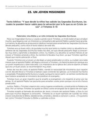 28
Sí contaré de Jesús: Historias para el rincón infantil
23.	 UN JOVEN MISIONERO
Texto bíblico: “Y que desde la niñez has sabido las Sagradas Escrituras, las
cuales te pueden hacer sabio para la salvación por la fe que es en Cristo Je-
sús”. 2 Timoteo 3: 15
Materiales: Una Biblia y un rollo imitando las Sagradas Escrituras.
Poco se imaginaban Eunice y Loyda cuando nació Timoteo, un lindo bebé al que amaban
mucho, que llegaría a ser un misionero y compañero del apóstol Pablo cuando fuera grande.
La mamá y la abuelita se propusieron dedicar tiempo para enseñarle las Sagradas Escrituras
desde pequeño, como dice el texto bíblico de este día.
Timoteo era un buen niño y le gustaba mucho que tanto su madre como su abuelita le en-
señaran de las Sagradas Escrituras todos los días, así que desde pequeño llegó a conocer-
las muy bien y aprendió a obedecer a Dios. Su madre y su abuelita se sentían felices al ver
crecer a Timoteo amando a Dios. Su nombre lo llevaba muy bien, ya que Timoteo significa:
Aquel que siente adoración a Dios.
Cuando Timoteo era un joven un día llegó un gran predicador a Listra, su ciudad, ¡era nada
menos que el apóstol Pablo!; allí llegó a conocer a Timoteo, y le llamó la atención porque era
un joven respetuoso y bien educado. Los miembros de la iglesia de Listra le dijeron a Pablo
que era un buen joven, lo recomendaron muy bien.
Antes de irse de Listra, el apóstol Pablo, viendo la necesidad de misioneros que viajaran
con él, decidió llevar a Timoteo a realizar viajes visitando las iglesias. La invitación fue hecha
y aceptada. Probablemente Eunice y Loyda, aunque lo vieron partir, se sentían contentas de
que hubiera aceptado el ministerio de predicar el evangelio.
Timoteo tuvo un gran maestro que le enseñó a evangelizar y le impartió el amor por las
almas. Sí, el apóstol Pablo fue paciente para enseñar a este joven porque vio en él a futuro
predicador.
Juntos, Pablo y Timoteo viajaron por varios lugares enseñando y predicando la Palabra de
Dios. Por un tiempo Timoteo se quedó en Éfeso como encargado de la iglesia de ese lugar.
Timoteo aceptó el llamado de predicar de Jesús, a través del apóstol Pablo, y Dios lo usó
para que muchos llegaran a conocerlo. Timoteo es un buen ejemplo de cuando los niños
crecen estudiando la Biblia, obedeciendo, amando y dando a conocer a Jesús. ¿Te gustaría
ser como Timoteo? Estudia tu Biblia y cuéntala a otros.
 