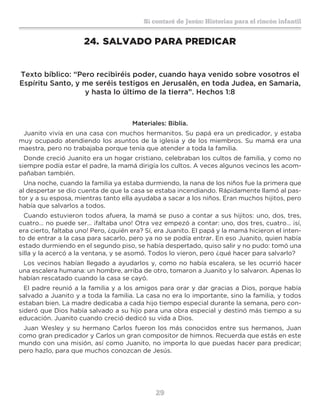 29
Sí contaré de Jesús: Historias para el rincón infantil
24.	SALVADO PARA PREDICAR
Texto bíblico: “Pero recibiréis poder, cuando haya venido sobre vosotros el
Espíritu Santo, y me seréis testigos en Jerusalén, en toda Judea, en Samaria,
y hasta lo último de la tierra”. Hechos 1:8
Materiales: Biblia.
Juanito vivía en una casa con muchos hermanitos. Su papá era un predicador, y estaba
muy ocupado atendiendo los asuntos de la iglesia y de los miembros. Su mamá era una
maestra, pero no trabajaba porque tenía que atender a toda la familia.
Donde creció Juanito era un hogar cristiano, celebraban los cultos de familia, y como no
siempre podía estar el padre, la mamá dirigía los cultos. A veces algunos vecinos les acom-
pañaban también.
Una noche, cuando la familia ya estaba durmiendo, la nana de los niños fue la primera que
al despertar se dio cuenta de que la casa se estaba incendiando. Rápidamente llamó al pas-
tor y a su esposa, mientras tanto ella ayudaba a sacar a los niños. Eran muchos hijitos, pero
había que salvarlos a todos.
Cuando estuvieron todos afuera, la mamá se puso a contar a sus hijitos: uno, dos, tres,
cuatro… no puede ser… ¡faltaba uno! Otra vez empezó a contar: uno, dos tres, cuatro… ¡sí,
era cierto, faltaba uno! Pero, ¿quién era? Sí, era Juanito. El papá y la mamá hicieron el inten-
to de entrar a la casa para sacarlo, pero ya no se podía entrar. En eso Juanito, quien había
estado durmiendo en el segundo piso, se había despertado, quiso salir y no pudo: tomó una
silla y la acercó a la ventana, y se asomó. Todos lo vieron, pero ¿qué hacer para salvarlo?
Los vecinos habían llegado a ayudarlos y, como no había escalera, se les ocurrió hacer
una escalera humana: un hombre, arriba de otro, tomaron a Juanito y lo salvaron. Apenas lo
habían rescatado cuando la casa se cayó.
El padre reunió a la familia y a los amigos para orar y dar gracias a Dios, porque había
salvado a Juanito y a toda la familia. La casa no era lo importante, sino la familia, y todos
estaban bien. La madre dedicaba a cada hijo tiempo especial durante la semana, pero con-
sideró que Dios había salvado a su hijo para una obra especial y destinó más tiempo a su
educación. Juanito cuando creció dedicó su vida a Dios.
Juan Wesley y su hermano Carlos fueron los más conocidos entre sus hermanos, Juan
como gran predicador y Carlos un gran compositor de himnos. Recuerda que estás en este
mundo con una misión, así como Juanito, no importa lo que puedas hacer para predicar;
pero hazlo, para que muchos conozcan de Jesús.
 