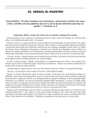 30
Sí contaré de Jesús: Historias para el rincón infantil
25.	 SERGIO, EL MAESTRO
Texto bíblico: ”Si esto enseñas a los hermanos, serás buen ministro de Jesu-
cristo, nutrido con las palabras de la fe y de la buena doctrina que has se-
guido”. 1 Timoteo 4: 6
Materiales: Biblia. Cuadro de niños con su maestro, debajo de un árbol.
¿Has pensado en ser maestro o maestra de otros niños como tú? Sergio, un niño de diez
años, no lo había pensado, pero sí su papá.
Sergio vivía en un lugar donde las casas estaban muy distantes una de la otra y los sába-
dos se reunía un pequeño grupo de vecinos, ellos asistían a una pequeña iglesia que habían
construido para toda esa ranchería; además de los adultos, llegaban varios niños. El papá
de Sergio era el dirigente del grupo, y observó que siendo que llegaban varios niños a la
iglesia no debían quedarse con los adultos, porque necesitaban que les contaran historias
especiales para ellos; estuvo pensando qué hacer, hasta que se le ocurrió una buena idea.
–¡Ya sé! -se dijo-. Sergio puede ser el maestro de los niños, él conoce muy bien las historias
de la Biblia porque desde pequeño las ha aprendido.
Un día, el papá le dijo: -Sergio, necesitamos un maestro para los niños y he estado pen-
sando que tú eres el indicado para contarles las historias. Sergio se quedó asombrado, no
podía creer lo que estaba oyendo.
–¿Estás seguro, papá, que yo voy a ser el maestro para los niños? -le preguntó Sergio.
–Así es, y yo sé que lo vas a hacer muy bien -respondió el papá.
Sergio se sintió importante, pero lo que es mejor, sintió que era un privilegio poder en-
señarles a los niños más pequeños que él, así que trató de buscar lindas historias, además
de la lección y algunos cantos, y se preparó para el siguiente sábado. A èl le gustaba llegar
temprano a la iglesia, así que el siguiente sábado llegó temprano, y como no había salón
para los niños su lugar de reunión sería debajo del árbol grande que estaba en el patio, allí
celebró la Escuela Sabática con cantos, lindas historias y el repaso de la lección. El tiempo
pasó rápidamente, el programa terminó y tuvieron que pasar al culto.
Sergio pudo comprobar que los niños se sentían felices porque tenían un maestro muy
especial para ellos. Y por cierto, a él le gustó tanto enseñar a los niños del amor de Dios,
que llegó a estudiar para pastor y así dedicó su vida a predicar de Jesús no solamente a los
niños, sino también a los adultos. También tú puedes contar de Jesús a otros niños.
 