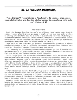 35
Sí contaré de Jesús: Historias para el rincón infantil
30.	LA PEQUEÑA MISIONERA
Texto bíblico: “Y respondiendo el Rey, les dirá: De cierto os digo que en
cuanto lo hicisteis a uno de estos mis hermanos más pequeños, a mí lo hicis-
teis“. Mateo 25: 40
Materiales: Biblia.
Desde niña Gladys Aylward tuvo un sueño, ser misionera. Había crecido en un hogar de
escasos recursos y lo más pronto que pudo se empleó en una casa para poder ayudar a
su familia y también ahorró para ir a la China, ya que como no era buena estudiante y no
avanzaba en aprender el mandarín (idioma de China) le negaron la oportunidad de enviarla
como misionera; así que sabiendo que una mujer misionera que se encontraba en aquel país
necesitaba una ayudante joven, ella decidió aceptar esa invitación.
Llegar hasta ese país no fue fácil, ya que había comenzado una guerra que le impidió
continuar la travesía en tren, la detuvieron los soldados, pero Dios usó a una mujer para
ayudarle a continuar su viaje hasta que por fin llegó a su destino.
La Sra. Lawson y ella abrieron una pequeña casa de hospedaje que tuvo mucha asistencia
por el buen servicio y buena comida que daban, pero el interés de ellas era que a través de
ese medio aprovecharan para hablarles de Jesús a los clientes.
Cuando Gladys quedó sola, debido al fallecimiento de la Sra. Lawson, no teniendo dinero
para sostenerse buscó trabajo y el gobierno le concedió uno: inspectora de pies. En ese
tiempo querían tratar de quitar la costumbre de que las madres vendaran los pies de las
niñas para que nos les crecieran: entre más pequeño el pie, eran más bonitas, bueno, eso
creían. Gladys visitaba los hogares de las familias chinas, y en una ocasión vio a una señora
que traía a una niña que se la vendió por nueve peniques; después recogió más niños, lle-
gando a tener más de cien niños y niñas a quienes debía mantener y enseñar del amor de
Dios.
Tristemente se inició la guerra donde ella vivía, y tuvo que huir de ese lugar con los niños
que cuidaba, que eran como cien, pues ya había enviado una parte con otros ayudantes.
Ella y los niños tuvieron que caminar mucho hasta que por fin llegaron a su destino, todos
cansados y hambrientos. Tanto había sido el esfuerzo de Gladys en el viaje, que llegando al
lugar se desvaneció y estuvo en cama por muchos días.
Regresó a su país para recuperarse, pero cuando quiso volver a China el permiso le fue
negado por el cambio de gobierno, entonces se fue a vivir a Taiwán. Gladys tenía en su co-
razón trabajar por los demás, dio lo mejor de su vida para contar a otros de Jesús. ¿Harás
lo mismo tú?
 