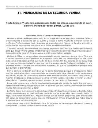 36
Sí contaré de Jesús: Historias para el rincón infantil
31.	 MENSAJERO DE LA SEGUNDA VENIDA
Texto bíblico: Y saliendo, pasaban por todas las aldeas, anunciando el evan-
gelio y sanando por todas partes. Lucas 9: 6
Materiales: Biblia. Cuadro de la segunda venida.
Guillermo Miller desde pequeño vivió en un hogar donde se estudiaba la Biblia. Cuando
creció empezó a estudiarla por su cuenta y lo que le llamó mucho la atención fueron las
profecías. Profecía quiere decir: algo que va a suceder en el futuro. Le llamó la atención la
profecía más larga que se menciona en la Biblia, en el libro de Daniel.
Y cuando se puso a estudiarla se dio cuenta, según sus cálculos, que faltaba poco tiempo
para que Jesús viniera. Estaba emocionado por lo que había descubierto, pero ¿debía guar-
darlo solamente para él? Si Jesús venía pronto, otros debían saberlo.
Guillermo Miller no se animaba a comunicárselo a otras personas, pero le dijo a Dios que
si recibía una invitación a predicar, él aceptaría; como era una persona que no era cono-
cida como predicador, pensó que nadie lo iba a invitar. Un día, estando en su casa, llegó
una persona con una invitación para que predicara en su iglesia. Guillermo había hecho una
promesa a Dios: si recibía una invitación la aceptaría, así que no pudo rehusar porque tenía
que cumplir lo prometido.
Con la primera invitación a predicar ya no pudo detenerse, porque le empezaron a llegar
muchas más invitaciones; tenía que viajar de una ciudad a otra y las personas se reunían a
escucharlo. El país se conmocionó al saber este mensaje de que Jesús venía muy pronto, y
muchos empezaron a prepararse; pero como siempre sucede, no todos creyeron y se bur-
laban de los creyentes, porque estaban seguros de que Jesús no iba a venir.
Entre más se acercaba la fecha que habían fijado para la venida de Jesús, los que lo es-
peraban estaban muy felices porque por fin estarían con el Salvador, ya no estarían en este
mundo lleno de problemas y dolor.
La fecha llegó, y Jesús no vino. ¡Qué chasco! ¡Qué tristeza! La gente que se burlaba había
tenido miedo de que en realidad fuera cierto lo que se anunciaba; pero cuando Jesús no
llegó, se burlaron mucho más. Algunos de los que se habían preparado para encontrarse
con Jesús se desanimaron, pero otros se mantuvieron firmes, creyendo que había alguna
equivocación a su interpretación.
Jesús viene muy pronto, la Biblia lo dice. Su promesa se va a cumplir, debemos creerla y
compartirla. ¿Quieres contar tú también de Jesús?
 