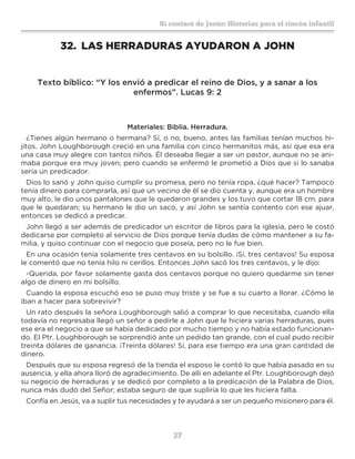 37
Sí contaré de Jesús: Historias para el rincón infantil
32.	 LAS HERRADURAS AYUDARON A JOHN
Texto bíblico: “Y los envió a predicar el reino de Dios, y a sanar a los
enfermos”. Lucas 9: 2
Materiales: Biblia. Herradura.
¿Tienes algún hermano o hermana? Sí, o no, bueno, antes las familias tenían muchos hi-
jitos. John Loughborough creció en una familia con cinco hermanitos más, así que esa era
una casa muy alegre con tantos niños. Él deseaba llegar a ser un pastor, aunque no se ani-
maba porque era muy joven; pero cuando se enfermó le prometió a Dios que si lo sanaba
sería un predicador.
Dios lo sanó y John quiso cumplir su promesa, pero no tenía ropa, ¿qué hacer? Tampoco
tenía dinero para comprarla, así que un vecino de él se dio cuenta y, aunque era un hombre
muy alto, le dio unos pantalones que le quedaron grandes y los tuvo que cortar 18 cm. para
que le quedaran; su hermano le dio un saco, y así John se sentía contento con ese ajuar,
entonces se dedicó a predicar.
John llegó a ser además de predicador un escritor de libros para la iglesia, pero le costó
dedicarse por completo al servicio de Dios porque tenía dudas de cómo mantener a su fa-
milia, y quiso continuar con el negocio que poseía, pero no le fue bien.
En una ocasión tenía solamente tres centavos en su bolsillo. ¡Sí, tres centavos! Su esposa
le comentó que no tenía hilo ni cerillos. Entonces John sacó los tres centavos, y le dijo:
-Querida, por favor solamente gasta dos centavos porque no quiero quedarme sin tener
algo de dinero en mi bolsillo.
Cuando la esposa escuchó eso se puso muy triste y se fue a su cuarto a llorar. ¿Cómo le
iban a hacer para sobrevivir?
Un rato después la señora Loughborough salió a comprar lo que necesitaba, cuando ella
todavía no regresaba llegó un señor a pedirle a John que le hiciera varias herraduras, pues
ese era el negocio a que se había dedicado por mucho tiempo y no había estado funcionan-
do. El Ptr. Loughborough se sorprendió ante un pedido tan grande, con el cual pudo recibir
treinta dólares de ganancia. ¡Treinta dólares! Sí, para ese tiempo era una gran cantidad de
dinero.
Después que su esposa regresó de la tienda el esposo le contó lo que había pasado en su
ausencia, y ella ahora lloró de agradecimiento. De allí en adelante el Ptr. Loughborough dejó
su negocio de herraduras y se dedicó por completo a la predicación de la Palabra de Dios,
nunca más dudó del Señor; estaba seguro de que supliría lo que les hiciera falta.
Confía en Jesús, va a suplir tus necesidades y te ayudará a ser un pequeño misionero para él.
 