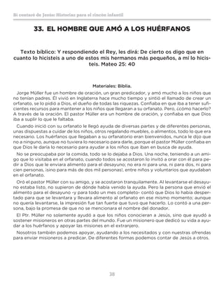 38
Sí contaré de Jesús: Historias para el rincón infantil
33.	 EL HOMBRE QUE AMÓ A LOS HUÉRFANOS
Texto bíblico: Y respondiendo el Rey, les dirá: De cierto os digo que en
cuanto lo hicisteis a uno de estos mis hermanos más pequeños, a mí lo hicis-
teis. Mateo 25: 40
Materiales: Biblia.
Jorge Müller fue un hombre de oración, un gran predicador, y amó mucho a los niños que
no tenían padres. Él vivió en Inglaterra hace mucho tiempo y sintió el llamado de crear un
orfanato, se lo pidió a Dios, el dueño de todas las riquezas. Confiaba en que iba a tener sufi-
cientes recursos para mantener a los niños que llegaran a su orfanato. Pero, ¿cómo hacerlo?
A través de la oración. El pastor Müller era un hombre de oración, y confiaba en que Dios
iba a suplir lo que le faltaba.
Cuando inició con su orfanato le llegó ayuda de diversas partes y de diferentes personas,
unas dispuestas a cuidar de los niños, otros regalando muebles, o alimentos, todo lo que era
necesario. Los huérfanos que llegaban a su orfanatorio eran bienvenidos, nunca le dijo que
no a ninguno, aunque no tuviera lo necesario para darle, porque el pastor Müller confiaba en
que Dios le daría lo necesario para ayudar a los niños que iban en busca de ayuda.
No se preocupaba por la comida, todo se lo dejaba a Dios. Una noche, teniendo a un ami-
go que lo visitaba en el orfanato, cuando todos se acostaron lo invitó a orar con él para pe-
dir a Dios que le enviara alimento para el desayuno; no era ni para una, ni para dos, ni para
cien personas, ¡sino para más de dos mil personas!, entre niños y voluntarios que ayudaban
en el orfanato.
Oró el pastor Müller con su amigo, y se acostaron tranquilamente. Al levantarse el desayu-
no estaba listo, no supieron de dónde había venido la ayuda. Pero la persona que envió el
alimento para el desayuno -y para todo un mes completo- contó que Dios lo había desper-
tado para que se levantara y llevara alimento al orfanato en ese mismo momento; aunque
no quería levantarse, la impresión fue tan fuerte que tuvo que hacerlo. Lo contó a una per-
sona, bajo la promesa de que no se mencionara el nombre del donador.
El Ptr. Müller no solamente ayudó a que los niños conocieran a Jesús, sino que ayudó a
sostener misioneros en otras partes del mundo. Fue un misionero que dedicó su vida a ayu-
dar a los huérfanos y apoyar las misiones en el extranjero.
Nosotros también podemos apoyar, ayudando a los necesitados y con nuestras ofrendas
para enviar misioneros a predicar. De diferentes formas podemos contar de Jesús a otros.
 