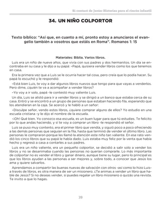 39
Sí contaré de Jesús: Historias para el rincón infantil
34.	UN NIÑO COLPORTOR
Texto bíblico: “Así que, en cuanto a mí, pronto estoy a anunciaros el evan-
gelio también a vosotros que estáis en Roma”. Romanos 1: 15
Materiales: Biblia. Varios libros.
Luis era un niño de nueve años, que vivía con sus padres y dos hermanitos. Un día se en-
contraba en su casa y le dijo a su papá: –Papá, quisiera vender libros como los que tenemos
en casa.
Era la primera vez que a Luis se le ocurría hacer tal cosa, pero creía que lo podía hacer. Su
papá lo escuchó y le respondió:
–Está bien Luis, te voy a dar algunos libros nuevos que tengo para que vayas a venderlos.
Pero dime, ¿quién te va a acompañar a vender libros?
–Yo voy a ir solo, papá -le contestó muy valiente Luis.
Un día, Luis se alistó para ir a vender libros y se dirigió a un banco que estaba cerca de su
casa. Entró y se encontró a un grupo de personas que estaban haciendo fila, esperando que
los atendieran en la caja. Se acercó y le habló a un señor:
–Disculpe señor, vendo estos libros, ¿quiere comprar alguno de ellos? Yo estudio en una
escuela cristiana -y le dijo el nombre de la escuela.
–¡Oh! Qué bien. Yo conozco esa escuela, es un buen lugar para que tú estudies. Te felicito
por lo que andas haciendo, y sí te voy a comprar un libro -le respondió el señor.
Luis se puso muy contento, era el primer libro que vendía, y siguió poco a poco ofreciendo
a las demás personas que seguían en la fila, hasta que terminó de vender el último libro. Las
personas le compraron porque les llamó la atención este niño tan valiente. En ese rato ven-
dió los cinco libros que su papá le había dado. Luis estaba muy feliz por la venta que había
hecho y regresó a casa a contarles a sus padres.
Luis era un niño valiente, era un pequeño colportor, se decidió a salir solo a vender los
libros y no se desanimaba cuando las personas no querían comprarle. Lo más importante
de colportar no es vender el libro y ganar dinero, aunque tiene su lugar, pero lo principal es
que los libros ayudan a las personas a ser mejores y, sobre todo, a conocer que Jesús los
ama y quiere salvarlos.
Aprendamos a compartir las buenas nuevas de salvación con otros -así como lo hizo Luis-
a través de libros, es otra manera de ser un misionero. ¿Te animas a vender un libro que ha-
ble de Jesús? Si no deseas vender, sí puedes regalar un libro misionero o quizás una revista.
Te invito a que lo hagas.
 