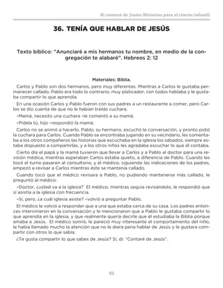 41
Sí contaré de Jesús: Historias para el rincón infantil
36.	 TENÍA QUE HABLAR DE JESÚS
Texto bíblico: ”Anunciaré a mis hermanos tu nombre, en medio de la con-
gregación te alabaré”. Hebreos 2: 12
Materiales: Biblia.
Carlos y Pablo son dos hermanos, pero muy diferentes. Mientras a Carlos le gustaba per-
manecer callado, Pablo era todo lo contrario, muy platicador, con todos hablaba y le gusta-
ba compartir lo que aprendía.
En una ocasión Carlos y Pablo fueron con sus padres a un restaurante a comer, pero Car-
los se dio cuenta de que no le habían traído cuchara.
–Mamá, necesito una cuchara –le comentó a su mamá.
–Pídela tú, hijo –respondió la mamá.
Carlos no se animó a hacerlo. Pablo, su hermano, escuchó la conversación, y pronto pidió
la cuchara para Carlos. Cuando Pablo se encontraba jugando en su vecindario, les comenta-
ba a los otros compañeros las historias que escuchaba en la iglesia los sábados, siempre es-
taba dispuesto a compartirlas, y a los otros niños les agradaba escuchar lo que él contaba.
Cierto día el papá y la mamá tuvieron que llevar a Carlos y a Pablo al doctor para una re-
visión médica, mientras esperaban Carlos estaba quieto, a diferencia de Pablo. Cuando les
tocó el turno pasaron al consultorio, y el médico, siguiendo las indicaciones de los padres,
empezó a revisar a Carlos mientras éste se mantenía callado.
Cuando tocó que el médico revisara a Pablo, no pudiendo mantenerse más callado, le
preguntó al médico:
–Doctor, ¿usted va a la iglesia? El médico, mientras seguía revisándolo, le respondió que
sí asistía a la iglesia con frecuencia.
–Sí, pero, ¿a cuál iglesia asiste? –volvió a preguntar Pablo.
El médico le volvió a responder que a una que estaba cerca de su casa. Los padres enton-
ces intervinieron en la conversación y le mencionaron que a Pablo le gustaba compartir lo
que aprendía en la iglesia, y que realmente quería decirle que él estudiaba la Biblia porque
amaba a Jesús. El médico sonrió, le pareció muy interesante el comportamiento del niño,
le había llamado mucho la atención que no le diera pena hablar de Jesús y le gustara com-
partir con otros lo que sabía.
¿Te gusta compartir lo que sabes de Jesús? Sí, di: “Contaré de Jesús”.
 