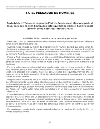 42
Sí contaré de Jesús: Historias para el rincón infantil
37.	 EL PESCADOR DE HOMBRES
Texto bíblico: ”Entonces respondió Pedro: ¿Puede acaso alguno impedir el
agua, para que no sean bautizados estos que han recibido el Espíritu Santo
también como nosotros?” Hechos 10: 47
Materiales: Biblia. Utensilios de un pescador, pececitos.
¿Has visto cómo las personas lanzan el anzuelo para conseguir que caiga un pez? Hay que
tener mucha paciencia para ello.
Cuando Jesús empezó su misión de predicar en este mundo, decidió que debía tener dis-
cípulos que anduvieran con él y prepararlos para que aprendieran a predicar. Escogió de
diferentes oficios y posición económica, uno de los más conocidos fue Pedro, que junto con
su hermano Andrés fueron, de los doce discípulos, los más cercanos a Jesús.
Pedro y Andrés eran pescadores y un día se encontraban trabajando cuando Jesús pasó
por donde ellos estaban y los invitó a ser pescadores, no de peces sino de hombres. En
otras palabras, les invitó a que su trabajo fuera el de predicar y enseñar el evangelio a las
personas.
Pedro y su hermano aceptaron la invitación de Jesús, dejaron todo y le siguieron. Fueron
muy valientes, porque ellos conocían muy bien su trabajo de capturar peces, pero ahora su
labor sería predicar el evangelio, mas estar con Jesús les dio seguridad. Por tres años es-
tuvieron cerca de Jesús, como los otros diez discípulos, preparándose para la gran misión
que se les había pedido.
Después de la muerte de Jesús los discípulos se mantuvieron unidos, orando y pidiendo
que el Espíritu Santo viniera sobre ellos; hasta que un día, mientras oraban, el Espíritu San-
to descendió sobre cada uno de los que estaban presentes. Las personas que los veían se
asombraban, porque estaban hablando diferentes idiomas que ellos nunca habían estudia-
do. Pedro, con mucho valor, habló ante la multitud y en un día se convirtieron más de tres
mil personas.
Era un Pedro muy diferente el de ahora. Se le había quitado el miedo de reconocer que era
seguidor de Jesús, ahora era un predicador con valor para anunciar las buenas nuevas de
salvación. Fue uno de los que organizó la iglesia primitiva, llegó a ser un gran predicador,
sanó enfermos, resucitó a Dorcas, entre las muchas cosas que hizo cumpliendo la misión
de contar a otros de Jesús. Él escribió dos cartas que encontramos en la Biblia, que tienen
lindos consejos.
Recuerda que cuando Jesús te guía no tendrás temor de predicar. Contarás de él, como
lo hizo el apóstol Pedro.
 