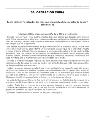 43
Sí contaré de Jesús: Historias para el rincón infantil
38.	 OPERACIÓN CHINA
Texto bíblico: “Y calzados los pies con el apresto del evangelio de la paz”.
Efesios 6: 15
Materiales: Biblia. Imagen de una niña de la China o vestimenta.
Cuando Hudson Taylor tenía cuatro años les dijo a sus padres que deseaba ser misionero
en la China, sus padres se alegraron, porque desde que había nacido lo habían dedicado a
Dios. Sin embargo, cuando llegó a ser un adolescente se olvidó de Dios y se empezó a juntar
con amigos que no lo ayudaron.
Sus padres no perdían la confianza en que su hijo volviera a aceptar a Jesús. Un día, Hud-
son se encontraba en su casa y tomó un manual para leer; aunque no le importaba mucho
el tema, al leerlo el Señor tocó su corazón, y se entregó de nuevo a él. Su madre estaba
lejos de su casa, pero en ese momento había sentido la necesidad de orar intensamente por
Hudson, su hijo. La madre quedó convencida de que su oración había sido respondida y se
puso muy feliz. Era la misma mañana en que Hudson se convirtió.
Cuando la madre de Hudson regresó a su casa, éste le estaba esperando para decirle que
había aceptado de nuevo a Jesús. Su madre, sonriente, le dijo que ya lo sabía porque Dios
había respondido a sus oraciones.
Hudson quiso ser misionero en la China, como había dicho de pequeño, para ello se pre-
paró con conocimientos médicos, estudió mandarín (idioma chino), griego, latín y hebreo,
por sí solo. Todo esto lo preparó no solamente para ser un misionero que predicó, enseñó
y ayudó a los enfermos, sino que el conocimiento de los idiomas le sirvió para traducir la
Biblia para los chinos, porque hasta entonces no la tenían en su idioma.
La vida de Hudson en China no fue fácil, primeramente, los habitantes de ese país no lo
aceptaron tan fácilmente hasta que se le ocurrió vestirse y cortarse el cabello como ellos.
Hudson Taylor fue un hombre de oración, ayudó y preparó a muchos para que fueran a
China para evangelizar a esa gran población. Toda su vida la dedicó al servicio de Dios, se
gozaba en contarles de Jesús a quienes no lo conocían.
¿Quieres tú también contar a otros de Jesús? Espero que sí.
 
