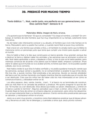 44
Sí contaré de Jesús: Historias para el rincón infantil
39.	 PREDICÓ POR MUCHO TIEMPO
Texto bíblico: “… Noé, varón justo, era perfecto en sus generaciones; con
Dios caminó Noé”. Génesis 6: 9
Materiales: Biblia. Imagen de Noé y el arca.
¿Te gustaría que te llamaran “El que es consolado”? Es largo el nombre, ¿verdad? Sin em-
bargo, el nombre de este hombre, que fue muy importante en su tiempo, solamente tiene
tres letras.
Ha de haber sido interesante conocer a su abuelo, el hombre que vivió más tiempo en la
tierra, Matusalem; pero su padre fue Lamec, y cuando nació Noé se puso muy contento.
Noé creció en una familia que amaba a Dios, y él también lo amaba tanto que la Biblia lo
menciona como un personaje justo que tenía que cumplir una misión para ayudar a salvar
al mundo.
Dios le habló a Noé y le dijo que construyera un barco grande, ¡muy grande!, porque iba
a destruir la tierra y debían caber los animales y las personas que se animaran a entrar en
ella. Noé había aprendido a amar y obedecer a Dios, e hizo lo que se le había pedido, pero
mientras construía de acuerdo a los planos que le habían dado, empezó a predicar. ¡Pues
claro! Si sabes que el mundo se va a acabar pronto, lo tienes que decir, no te puedes quedar
callado, eso no es correcto.
Noé había creído lo que Dios le había confiado y no podía quedarse tranquilo viendo que
las personas, aunque venían a ayudarle, no se comprometían a aceptar lo que él les decía.
Día tras día, y quizás noches, Noé predicaba a las personas. Quizás se reunían alrededor
del barco por las noches haciendo una fogata mientras Noé les explicaba que el mundo iba
a ser destruido. Creo que los niños han de haber sido los más interesados al ver cómo se
construía el barco, y deseaban entrar en él.
Los años pasaron, diez, veinte, treinta… ¡cien!... Y el barco no se terminaba de construir,
pero es más Noé no se cansaba de predicar y predicar. Me quiero imaginar lo que les de-
cía: “El mundo va a ser destruido. Dios desea que todos se salven. Obedezcan, y entren en
el barco cuando lo termine”. Algunos pensaban que sí iban a entrar, otros mejor se reían.
Cuando llegó la hora de entrar en el barco algunos se acercaron, pero otros los desanima-
ron, así que solamente Noé y su familia se salvaron. Ciento veinte años predicando para que
se salvaran, y rechazaron entrar en el arca.
Jesús va a venir muy pronto, y nosotros como Noé debemos predicar que él desea salvar-
nos y llevarnos al cielo. No te detengas, y cuéntales a otros que Jesús pronto volverá.
 
