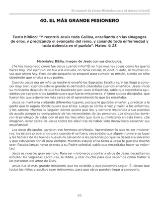 45
Sí contaré de Jesús: Historias para el rincón infantil
40.	EL MÁS GRANDE MISIONERO
Texto bíblico: “Y recorrió Jesús toda Galilea, enseñando en las sinagogas
de ellos, y predicando el evangelio del reino, y sanando toda enfermedad y
toda dolencia en el pueblo”. Mateo 4: 23
Materiales: Biblia. Imagen de Jesús con sus discípulos.
¿Te has imaginado cómo fue Jesús cuando niño? Él no hizo muchas cosas como las que tú
haces hoy. Por ejemplo: no fue a la escuela, no tenía celular, ni ipod, ni auto, ni muchas co-
sas que ahora hay. Pero desde pequeño se preparó para cumplir su misión, siendo un niño
obediente que amaba a sus padres.
Cuando Jesús era un niño su madre le enseñó las Sagradas Escrituras, él las llegó a cono-
cer muy bien, cuando estuvo grande lo demostró citándolas cuando enseñaba. Jesús inició
su ministerio después de que fue bautizado por Juan el Bautista, sabía que necesitaría ayu-
dantes para prepararlos también para que fueran misioneros. Y llamó a doce discípulos, que
fueron los que estuvieron más cerca de él aprendiendo lo que les enseñaba.
Jesús se mantenía visitando diferentes lugares, porque le gustaba enseñar y predicar a la
gente que lo seguía donde quiera que él iba. Luego se corría la voz y traían a los enfermos,
y los sanaba. Muchos lo seguían donde quiera que iba, y siempre respondía a sus pedidos
de ayuda porque se compadecía de las necesidades de las personas. Los discípulos tuvie-
ron el privilegio de estar con él por los tres años que duró su ministerio en esta tierra. ¿Se
imaginan, estar cerca de Jesús todos los días? ¡Ha de haber sido maravilloso escuchar sus
enseñanzas!
Los doce discípulos tuvieron ese hermoso privilegio. Aprendieron lo que es ser misione-
ros, los estaba preparando para cuando él se fuera, necesitaba que alguien tomara su lugar
y les hablara de las buenas nuevas de salvación a las personas porque su deseo era salvarlas
y que estuvieran con él para siempre. Mientras estuvo en la tierra a Jesús le gustaba mucho
orar. Pasaba largas horas orando a su Padre celestial, sabía que necesitaba hacer su volun-
tad.
Jesús es nuestro gran ejemplo. Para ser misioneros y contar a otros de Jesús necesitamos
estudiar las Sagradas Escrituras, la Biblia, y orar mucho para que sepamos cómo hablar a
las personas del amor de Dios.
Jesús fue el más grande misionero que ha existido y que podemos seguir. Él desea que
todos los niños y adultos sean misioneros, para que otros puedan llegar a conocerlo.
 