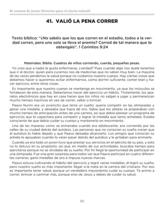 46
Sí contaré de Jesús: Historias para el rincón infantil
41.	 VALIÓ LA PENA CORRER
Texto bíblico: “¿No sabéis que los que corren en el estadio, todos a la ver-
dad corren, pero uno solo se lleva el premio? Corred de tal manera que lo
obtengáis”. 1 Corintios 9:24
Materiales: Biblia. Cuadros de niños corriendo, cuerda, pequeñas pesas.
Yo creo que a nadie le gusta enfermarse, ¿verdad? Pues cuando algo nos duele tenemos
que ir al doctor, quien para curarnos nos da medicinas que no saben muy bien. La mayoría
de las veces perdemos la salud porque no cuidamos nuestro cuerpo. Hay ciertas cosas que
debemos hacer si queremos evitar enfermarnos, como dormir suficiente, comer bien y ha-
cer ejercicio, entre otras cosas.
Es importante que nuestro cuerpo se mantenga en movimiento, ya que los músculos se
fortalecen de esta manera. Deberíamos hacer del ejercicio un hábito. Tristemente, los apa-
ratos electrónicos que hay en casa hacen que los niños no salgan a jugar y permanezcan
mucho tiempo inactivos en vez de correr, saltar o brincar.
Paavo Nurmi era un jovencito que tenía un sueño: quería competir en las olimpiadas y
ganar una medalla, y deseaba que fuera de oro. Sabía que los atletas se preparaban con
mucho tiempo de anticipación antes de una carrera, así que debía planear un programa de
ejercicios que lo capacitara para competir y lograr la medalla que tanto anhelaba. Estaba
consciente de que debía cuidar su cuerpo y mantenerlo en movimiento.
Una de las maneras como se entrenaba cuando era adolescente, era corriendo por las
calles de su ciudad detrás del autobús. Las personas que no conocían su sueño creían que
el autobús lo había dejado y que Paavo deseaba alcanzarlo. Los amigos que conocían su
anhelo lo apoyaban cuando lo veían pasar detrás del autobús y le gritaban para animarlo.
Cuando ya era todo un joven tuvo que prestar sus servicios en el ejército de su país, y esto
no lo detuvo en su propósito; así que, en medio de sus actividades, buscaba tiempo para
ejercitarse porque no se olvidaba de su sueño. Por fin llegó la oportunidad de participar en
una olimpiada. Fue una gran sorpresa para todos ver que Paavo participó en cuatro diferen-
tes carreras, ganó medallas de oro e impuso nuevas marcas.
Paavo estuvo cultivando el hábito del ejercicio y logró varias medallas; él logró su sueño,
pero nuestro sueño es más importante: llegar a la meta en la carrera del cristiano. Por eso
es importante tener salud, porque un verdadero mayordomo cuida su cuerpo. Te animo a
correr, brincar o caminar más, porque eres de Jesús y debes de cuidar tu salud.
 