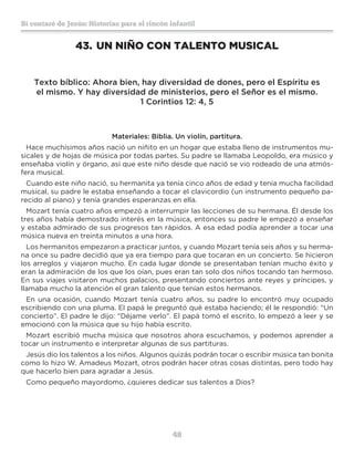 48
Sí contaré de Jesús: Historias para el rincón infantil
43.	UN NIÑO CON TALENTO MUSICAL
Texto bíblico: Ahora bien, hay diversidad de dones, pero el Espíritu es
el mismo. Y hay diversidad de ministerios, pero el Señor es el mismo.
1 Corintios 12: 4, 5
Materiales: Biblia. Un violín, partitura.
Hace muchísimos años nació un niñito en un hogar que estaba lleno de instrumentos mu-
sicales y de hojas de música por todas partes. Su padre se llamaba Leopoldo, era músico y
enseñaba violín y órgano, así que este niño desde que nació se vio rodeado de una atmós-
fera musical.
Cuando este niño nació, su hermanita ya tenía cinco años de edad y tenía mucha facilidad
musical, su padre le estaba enseñando a tocar el clavicordio (un instrumento pequeño pa-
recido al piano) y tenía grandes esperanzas en ella.
Mozart tenía cuatro años empezó a interrumpir las lecciones de su hermana. Él desde los
tres años había demostrado interés en la música, entonces su padre le empezó a enseñar
y estaba admirado de sus progresos tan rápidos. A esa edad podía aprender a tocar una
música nueva en treinta minutos a una hora.
Los hermanitos empezaron a practicar juntos, y cuando Mozart tenía seis años y su herma-
na once su padre decidió que ya era tiempo para que tocaran en un concierto. Se hicieron
los arreglos y viajaron mucho. En cada lugar donde se presentaban tenían mucho éxito y
eran la admiración de los que los oían, pues eran tan solo dos niños tocando tan hermoso.
En sus viajes visitaron muchos palacios, presentando conciertos ante reyes y príncipes, y
llamaba mucho la atención el gran talento que tenían estos hermanos.
En una ocasión, cuando Mozart tenía cuatro años, su padre lo encontró muy ocupado
escribiendo con una pluma. El papá le preguntó qué estaba haciendo; él le respondió: “Un
concierto”. El padre le dijo: “Déjame verlo”. El papá tomó el escrito, lo empezó a leer y se
emocionó con la música que su hijo había escrito.
Mozart escribió mucha música que nosotros ahora escuchamos, y podemos aprender a
tocar un instrumento e interpretar algunas de sus partituras.
Jesús dio los talentos a los niños. Algunos quizás podrán tocar o escribir música tan bonita
como lo hizo W. Amadeus Mozart, otros podrán hacer otras cosas distintas, pero todo hay
que hacerlo bien para agradar a Jesús.
Como pequeño mayordomo, ¿quieres dedicar sus talentos a Dios?
 