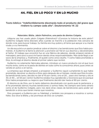 49
Sí contaré de Jesús: Historias para el rincón infantil
44.	FIEL EN LO POCO Y EN LO MUCHO
Texto bíblico: “Indefectiblemente diezmarás todo el producto del grano que
rindiere tu campo cada año”. Deuteronomio 14: 22
Materiales: Biblia. Jabón Palmolive, una pasta de dientes Colgate.
¿Alguna vez has usado jabón Colgate (Palmolive)? ¿Conoces la historia de este jabón?
Guillermo Colgate tenía dieciséis años cuando se marchó a la población más cercana de
donde vivía, para buscar trabajo. Su familia era muy pobre y él tenía que apoyar a su mamá
viuda y a su hermanita.
Un día escuchó a un pastor predicar sobre el diezmo y las bendiciones que Dios había pro-
metido. A Guillermo le llamó la atención y prometió ser fiel en sus diezmos y devolvérselos
al Señor. El trabajo que encontró fue en una fábrica de jabones, donde empezó siendo el
mensajero, pero poco a poco le fueron dando otras responsabilidades. Más tarde llegó a ser
socio de la empresa y, finalmente, él quedó como único dueño. Y como había prometido a
Dios, le entregó el diezmo desde el primer salario que recibió.
Guillermo no solamente fabricaba jabones, introdujo un nuevo producto con el que tuvo
mucho éxito, como es la pasta de dientes en tubo como la conocemos ahora, pues antes se
vendía en polvo o en tarros.
La empresa que dirigía empezó a prosperar y Guillermo siguió cumpliendo lo que había
prometido, devolver su diezmo a Dios; pero después de un tiempo, viendo que Dios lo esta-
ba bendiciendo tanto, decidió no dar el 10 por ciento, sino el 20…, pasó otro tiempo y dio el
30, el 40…, ¡el 50 por ciento! Guillermo estaba muy agradecido y reconocía que era porque
Dios había prosperado su negocio que finalmente decidió dar hasta el 90 por ciento.
El diezmo es de Dios, por lo tanto debemos devolvérselo con gusto pues le pertenece, y
él ha prometido darnos muchas bendiciones si somos fieles. No siempre será tanto dinero
como el de Guillermo Colgate, pero nos dará otras clases de bendiciones para poder ser
bendición a otros que tienen menos que nosotros.
Dios prosperó a Guillermo por su fidelidad, y también nos prospera a nosotros si somos
fieles. Eso dice la Biblia, y las promesas de Dios se cumplen.
 