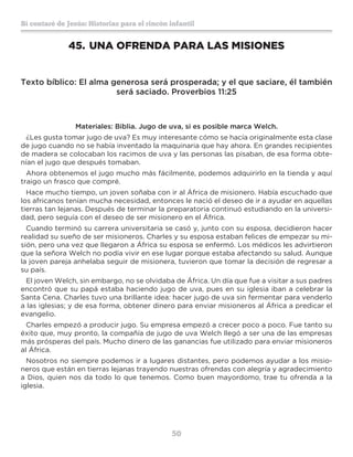 50
Sí contaré de Jesús: Historias para el rincón infantil
45.	UNA OFRENDA PARA LAS MISIONES
Texto bíblico: El alma generosa será prosperada; y el que saciare, él también
será saciado. Proverbios 11:25
Materiales: Biblia. Jugo de uva, si es posible marca Welch.
¿Les gusta tomar jugo de uva? Es muy interesante cómo se hacía originalmente esta clase
de jugo cuando no se había inventado la maquinaria que hay ahora. En grandes recipientes
de madera se colocaban los racimos de uva y las personas las pisaban, de esa forma obte-
nían el jugo que después tomaban.
Ahora obtenemos el jugo mucho más fácilmente, podemos adquirirlo en la tienda y aquí
traigo un frasco que compré.
Hace mucho tiempo, un joven soñaba con ir al África de misionero. Había escuchado que
los africanos tenían mucha necesidad, entonces le nació el deseo de ir a ayudar en aquellas
tierras tan lejanas. Después de terminar la preparatoria continuó estudiando en la universi-
dad, pero seguía con el deseo de ser misionero en el África.
Cuando terminó su carrera universitaria se casó y, junto con su esposa, decidieron hacer
realidad su sueño de ser misioneros. Charles y su esposa estaban felices de empezar su mi-
sión, pero una vez que llegaron a África su esposa se enfermó. Los médicos les advirtieron
que la señora Welch no podía vivir en ese lugar porque estaba afectando su salud. Aunque
la joven pareja anhelaba seguir de misionera, tuvieron que tomar la decisión de regresar a
su país.
El joven Welch, sin embargo, no se olvidaba de África. Un día que fue a visitar a sus padres
encontró que su papá estaba haciendo jugo de uva, pues en su iglesia iban a celebrar la
Santa Cena. Charles tuvo una brillante idea: hacer jugo de uva sin fermentar para venderlo
a las iglesias; y de esa forma, obtener dinero para enviar misioneros al África a predicar el
evangelio.
Charles empezó a producir jugo. Su empresa empezó a crecer poco a poco. Fue tanto su
éxito que, muy pronto, la compañía de jugo de uva Welch llegó a ser una de las empresas
más prósperas del país. Mucho dinero de las ganancias fue utilizado para enviar misioneros
al África.
Nosotros no siempre podemos ir a lugares distantes, pero podemos ayudar a los misio-
neros que están en tierras lejanas trayendo nuestras ofrendas con alegría y agradecimiento
a Dios, quien nos da todo lo que tenemos. Como buen mayordomo, trae tu ofrenda a la
iglesia.
 
