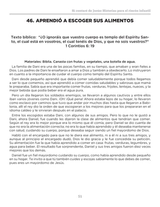 51
Sí contaré de Jesús: Historias para el rincón infantil
46.	APRENDIÓ A ESCOGER SUS ALIMENTOS
Texto bíblico: “¿O ignoráis que vuestro cuerpo es templo del Espíritu San-
to, el cual está en vosotros, el cual tenéis de Dios, y que no sois vuestros?“
1 Corintios 6: 19
Materiales: Biblia. Canasta con frutas y vegetales, una botella de agua.
La familia de Dani era una de las pocas familias, en su tiempo, que amaban y eran fieles a
Dios. Los padres de Dani le enseñaron a amar a Dios y también a obedecerlo. Lo instruyeron
en cuanto a la importancia de cuidar el cuerpo como templo del Espíritu Santo.
Dani desde pequeño aprendió que debía comer saludablemente porque todos llegamos
a ser lo que comemos, así que aprendió a comer comidas saludables y sabrosas que mamá
le preparaba. Sabía que era importante comer frutas, verduras, frijoles, lentejas, nueces, y la
mejor bebida que podía beber era el agua pura.
Pero un día llegaron los soldados enemigos, se llevaron a algunos cautivos y entre ellos
iban varios jóvenes como Dani. ¡Oh! ¡Qué pena! Ahora estaba lejos de su hogar, lo llevaron
como esclavo por caminos que tuvo que andar por muchos días hasta que llegaron a Babi-
lonia, allí el rey dio la orden de que escogieran a los mejores para que los prepararan en el
idioma caldeo y le sirvieran después en el palacio.
Entre los escogidos estaba Dani, con algunos de sus amigos. Pero lo que no le gustó a
Dani, ahora Daniel, fue cuando les dijeron la clase de alimentos que tendrían que comer.
Según el rey era lo mejor porque era lo mismo que él comía, pero Daniel se dio cuenta de
que no era la alimentación correcta; no era lo que había aprendido y él deseaba mantenerse
con salud, cuidando su cuerpo, porque deseaba seguir siendo un fiel mayordomo de Dios.
Habló con el encargado para que no le diera ese alimento, ni a él ni a sus tres amigos, y
aunque al principio el encargado dudó, Dios le dio gracia y le fue concedida su petición.
Su alimentación fue la que había aprendido a comer en casa: frutas, verduras, legumbres, y
agua para beber. El resultado fue sorprendente, Daniel y sus tres amigos fueron diez veces
mejores que los demás.
Daniel fue un fiel mayordomo cuidando su cuerpo, como había aprendido desde pequeño
en su hogar. Te invito a que tú también cuides y escojas sabiamente lo que debes de comer,
pues eres un mayordomo de Jesús.
 