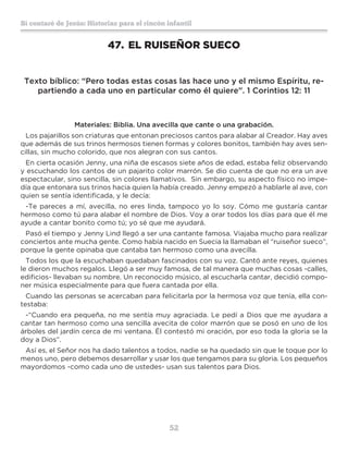 52
Sí contaré de Jesús: Historias para el rincón infantil
47.	EL RUISEÑOR SUECO
Texto bíblico: “Pero todas estas cosas las hace uno y el mismo Espíritu, re-
partiendo a cada uno en particular como él quiere”. 1 Corintios 12: 11
Materiales: Biblia. Una avecilla que cante o una grabación.
Los pajarillos son criaturas que entonan preciosos cantos para alabar al Creador. Hay aves
que además de sus trinos hermosos tienen formas y colores bonitos, también hay aves sen-
cillas, sin mucho colorido, que nos alegran con sus cantos.
En cierta ocasión Jenny, una niña de escasos siete años de edad, estaba feliz observando
y escuchando los cantos de un pajarito color marrón. Se dio cuenta de que no era un ave
espectacular, sino sencilla, sin colores llamativos. Sin embargo, su aspecto físico no impe-
día que entonara sus trinos hacia quien la había creado. Jenny empezó a hablarle al ave, con
quien se sentía identificada, y le decía:
-Te pareces a mí, avecilla, no eres linda, tampoco yo lo soy. Cómo me gustaría cantar
hermoso como tú para alabar el nombre de Dios. Voy a orar todos los días para que él me
ayude a cantar bonito como tú; yo sé que me ayudará.
Pasó el tiempo y Jenny Lind llegó a ser una cantante famosa. Viajaba mucho para realizar
conciertos ante mucha gente. Como había nacido en Suecia la llamaban el “ruiseñor sueco”,
porque la gente opinaba que cantaba tan hermoso como una avecilla.
Todos los que la escuchaban quedaban fascinados con su voz. Cantó ante reyes, quienes
le dieron muchos regalos. Llegó a ser muy famosa, de tal manera que muchas cosas -calles,
edificios- llevaban su nombre. Un reconocido músico, al escucharla cantar, decidió compo-
ner música especialmente para que fuera cantada por ella.
Cuando las personas se acercaban para felicitarla por la hermosa voz que tenía, ella con-
testaba:
-“Cuando era pequeña, no me sentía muy agraciada. Le pedí a Dios que me ayudara a
cantar tan hermoso como una sencilla avecita de color marrón que se posó en uno de los
árboles del jardín cerca de mi ventana. Él contestó mi oración, por eso toda la gloria se la
doy a Dios”.
Así es, el Señor nos ha dado talentos a todos, nadie se ha quedado sin que le toque por lo
menos uno, pero debemos desarrollar y usar los que tengamos para su gloria. Los pequeños
mayordomos -como cada uno de ustedes- usan sus talentos para Dios.
 