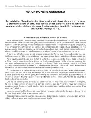54
Sí contaré de Jesús: Historias para el rincón infantil
49.	UN HOMBRE GENEROSO
Texto bíblico: “Traed todos los diezmos al alfolí y haya alimento en mi casa;
y probadme ahora en esto, dice Jehová de los ejércitos, si no os abriré las
ventanas de los cielos, y derramaré sobre vosotros bendición hasta que so-
breabunde”. Malaquías 3: 10
Materiales: Biblia. Cuadros o marcos de madera.
Hace algunos años David Green y su esposa Bárbara quisieron iniciar un negocio, pero no
tenían dinero para alquilar un lugar y decidieron iniciarlo en la cochera de su casa, donde
los hijos también participaban del trabajo que consistía en fabricar marcos para fotografías,
y las empezaron a ofrecer en las tiendas de su localidad. El negocio tuvo aceptación y fue
prosperando, pasaron dos años y como la demanda de sus cuadros iba en aumento, deci-
dieron establecerse en un local porque ya era insuficiente el espacio de su cochera.
A partir de allí el negocio siguió prosperando, de tal forma que fueron abriendo más es-
tablecimientos en diferentes ciudades y de esa manera daban trabajo a miles de personas.
Pero, ¿qué ha contribuido a su éxito? El señor Green es consciente de que todo se lo debe
a Dios y por lo tanto le gusta testificar de él, dice que le gusta hablar a las personas de Je-
sús, pues es la respuesta a todos nuestros problemas. “Creo que nuestra creencia en Cristo
y nuestra misión de dar es la razón por la que estamos aquí”, dice el Sr. Green. Él reconoce
que todas las decisiones debemos tomarlas con la ayuda de Dios.
Él cuenta que su abuelita deseaba que algunos de sus nietos llegaran a ser predicadores,
pero David decidió dedicarse a los negocios, los cuales Dios ha prosperado en abundancia,
y sabe que entre más dinero gana, tiene más para compartir. Reconoce que las ofrendas se
dan después del diezmo -que es lo que pertenece a Dios- y son voluntarias, de acuerdo a
las bendiciones recibidas.
Una de las cosas que lo motiva para continuar en los negocios es predicar el evangelio,
lo cual él hace con sus empleados o con las ofrendas que da. “Mientras haya personas que
no conozcan a Jesús, es nuestro deber darlo a conocer con nuestras palabras, con nuestras
ofrendas” -él dice.
La generosidad del Sr. Green es espontánea y sigue ayudando, tanto que el dinero no se
lo va a dejar a sus hijos, lo va a donar todo.
Recordemos que como buenos mayordomos debemos dar nuestras ofrendas con genero-
sidad y alegría, para que muchos conozcan de Jesús.
 
