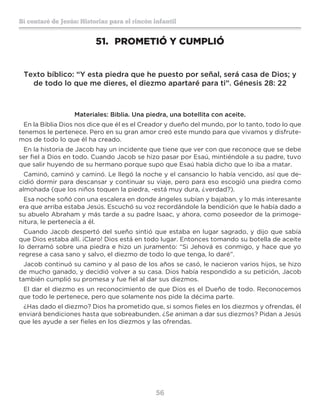 56
Sí contaré de Jesús: Historias para el rincón infantil
51.	 PROMETIÓ Y CUMPLIÓ
Texto bíblico: “Y esta piedra que he puesto por señal, será casa de Dios; y
de todo lo que me dieres, el diezmo apartaré para ti”. Génesis 28: 22
Materiales: Biblia. Una piedra, una botellita con aceite.
En la Biblia Dios nos dice que él es el Creador y dueño del mundo, por lo tanto, todo lo que
tenemos le pertenece. Pero en su gran amor creó este mundo para que vivamos y disfrute-
mos de todo lo que él ha creado.
En la historia de Jacob hay un incidente que tiene que ver con que reconoce que se debe
ser fiel a Dios en todo. Cuando Jacob se hizo pasar por Esaú, mintiéndole a su padre, tuvo
que salir huyendo de su hermano porque supo que Esaú había dicho que lo iba a matar.
Caminó, caminó y caminó. Le llegó la noche y el cansancio lo había vencido, así que de-
cidió dormir para descansar y continuar su viaje, pero para eso escogió una piedra como
almohada (que los niños toquen la piedra, -está muy dura, ¿verdad?).
Esa noche soñó con una escalera en donde ángeles subían y bajaban, y lo más interesante
era que arriba estaba Jesús. Escuchó su voz recordándole la bendición que le había dado a
su abuelo Abraham y más tarde a su padre Isaac, y ahora, como poseedor de la primoge-
nitura, le pertenecía a él.
Cuando Jacob despertó del sueño sintió que estaba en lugar sagrado, y dijo que sabía
que Dios estaba allí. ¡Claro! Dios está en todo lugar. Entonces tomando su botella de aceite
lo derramó sobre una piedra e hizo un juramento: “Si Jehová es conmigo, y hace que yo
regrese a casa sano y salvo, el diezmo de todo lo que tenga, lo daré”.
Jacob continuó su camino y al paso de los años se casó, le nacieron varios hijos, se hizo
de mucho ganado, y decidió volver a su casa. Dios había respondido a su petición, Jacob
también cumplió su promesa y fue fiel al dar sus diezmos.
El dar el diezmo es un reconocimiento de que Dios es el Dueño de todo. Reconocemos
que todo le pertenece, pero que solamente nos pide la décima parte.
¿Has dado el diezmo? Dios ha prometido que, si somos fieles en los diezmos y ofrendas, él
enviará bendiciones hasta que sobreabunden. ¿Se animan a dar sus diezmos? Pidan a Jesús
que les ayude a ser fieles en los diezmos y las ofrendas.
 
