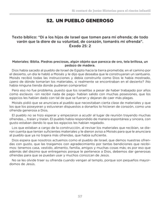 57
Sí contaré de Jesús: Historias para el rincón infantil
52.	 UN PUEBLO GENEROSO
Texto bíblico: “Di a los hijos de Israel que tomen para mí ofrenda; de todo
varón que la diere de su voluntad, de corazón, tomaréis mi ofrenda”.
Éxodo 25: 2
Materiales: Biblia. Piedras preciosas, algún objeto que parezca de oro, tela brillosa, un
pedazo de madera.
Dios había sacado al pueblo de Israel de Egipto hacia la tierra prometida; en el camino por
el desierto, un día le habló a Moisés y le dijo que deseaba que le construyeran un santuario.
Moisés recibió todas las instrucciones y debía construirlo como Dios le había mostrado,
¿pero de dónde tomarían los materiales, si realmente se encontraban en el desierto? ¡No
había ninguna tienda donde pudieran comprarlos!
Pero eso no fue problema, puesto que los israelitas a pesar de haber trabajado por años
como esclavos -sin recibir nada de pago- habían salido con muchas posesiones, que los
egipcios les habían dado con tal de que se fueran y dejaran de caer más plagas.
Moisés pidió que se anunciara al pueblo que necesitaban cierta clase de materiales y que
los que los poseyeran y estuvieran dispuestos a donarlos lo hicieran de corazón, como una
ofrenda generosa a Dios.
El pueblo no se hizo esperar y empezaron a acudir al lugar de reunión trayendo muchas
ofrendas..., traían y traían. El pueblo había respondido de manera espontánea y sincera, con
gusto estaban dando lo que los egipcios les habían regalado.
Los que estaban a cargo de la construcción, al revisar los materiales que recibían, se die-
ron cuenta que tenían suficientes materiales y le dieron aviso a Moisés para que le anunciara
al pueblo que ya no trajera más ofrendas, que había suficiente.
Dios espera que nosotros actuemos como el pueblo de Israel, que demos nuestras ofren-
das con gusto, que las traigamos con agradecimiento por tantas bendiciones que recibi-
mos: tenemos casa, vestido, alimento, familia, amigos y muchas cosas más; es por eso que
además del diezmo que entregamos porque le pertenece a Dios, debemos dar generosas
ofrendas para que se puedan usar y muchos conozcan de Jesús.
No se les olvide traer su ofrenda cuando vengan al templo, porque son pequeños mayor-
domos de Jesús.
 