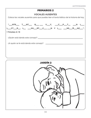 59
ACTIVIDADES
JARDÍN 2
PRIMARIOS 2
VOCALES AUSENTES
Coloca las vocales ausentes para que puedas leer el texto bíblico de la historia de hoy.
“___NTR___ T___NT___ Q___ ___ V___Y, ___C___P___T__ ___N L___
L___CT___R__, L__ ___XH___RT___C___ ___N Y L___ ___NS___Ñ___NZ___”.
1 Timoteo 4: 13
¿Quién está dando este consejo? __________________________________________
¿A quién se le está dando este consejo? ___________________________________
Actividades
Escribe las vocales que faltan y lee los versículos completos.
Te recomiendo que como Timoteo, aprendas cada día de las Sagradas Escrituras.
“Y Q _ _ D _ S D_ L _ N _ Ñ _ Z H _Z S_B_D_
L_S S_GR_D_S _SCR_T_R_S, L_S C_ _L_S T_ P_ _D_N
H_C_R S_B_ _ P_R_ L_ S_LV_ C_ _N P_ R L_ F_
Q_ _ _S _N CR_ST_ J_S_S” (2 Timoteo 3:15).
“TR_Y_ND_ L_ F_ N_ F_NG_D_ Q_ _ H_Y _ N T_ ,
L_ C_ _ L H_B_T_ PR_M_R_ _N T_ _B _ _L_ L_ _D_ ,
Y _ N T_ M_DR_ _ _ N_C_, Y _ST_Y S_G_R_ Q_ _ _ N
T_ T_MB_ _N” (2 Timoteo 1:5).
 