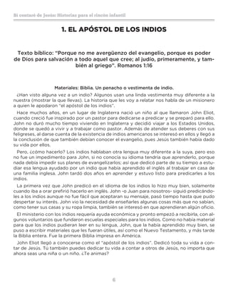 6
Sí contaré de Jesús: Historias para el rincón infantil
1.	EL APÓSTOL DE LOS INDIOS
Texto bíblico: “Porque no me avergüenzo del evangelio, porque es poder
de Dios para salvación a todo aquel que cree; al judío, primeramente, y tam-
bién al griego”. Romanos 1:16
Materiales: Biblia. Un penacho o vestimenta de indio.
¿Han visto alguna vez a un indio? Algunos usan una linda vestimenta muy diferente a la
nuestra (mostrar la que llevas). La historia que les voy a relatar nos habla de un misionero
a quien le apodaron “el apóstol de los indios”.
Hace muchos años, en un lugar de Inglaterra nació un niño al que llamaron John Eliot,
cuando creció fue inspirado por un pastor para dedicarse a predicar y se preparó para ello.
John no duró mucho tiempo viviendo en Inglaterra y decidió viajar a los Estados Unidos,
donde se quedó a vivir y a trabajar como pastor. Además de atender sus deberes con sus
feligreses, al darse cuenta de la existencia de indios americanos se interesó en ellos y llegó a
la conclusión de que también debían conocer el evangelio, pues Jesús también había dado
su vida por ellos.
Pero, ¿cómo hacerlo? Los indios hablaban otra lengua muy diferente a la suya, pero eso
no fue un impedimento para John, si no conocía su idioma tendría que aprenderlo, porque
nada debía impedir sus planes de evangelizarlos; así que dedicó parte de su tiempo a estu-
diar esa lengua ayudado por un indio que había aprendido el inglés al trabajar en casa de
una familia inglesa. John tardó dos años en aprender y estuvo listo para predicarles a los
indios.
La primera vez que John predicó en el idioma de los indios lo hizo muy bien, solamente
cuando iba a orar prefirió hacerlo en inglés. John -o Juan para nosotros- siguió predicándo-
les a los indios aunque no fue fácil que aceptaran su mensaje, pasó tiempo hasta que pudo
despertar su interés. John vio la necesidad de enseñarles algunas cosas más que no sabían,
como tener sus casas y su ropa limpia, también se interesó en que aprendieran algún oficio.
El ministerio con los indios requería ayuda económica y pronto empezó a recibirla, con al-
gunos voluntarios que fundaron escuelas especiales para los indios. Como no había material
para que los indios pudieran leer en su lengua, John, que la había aprendido muy bien, se
puso a escribir materiales que les fueran útiles, así como el Nuevo Testamento, y más tarde
la Biblia entera. Fue la primera Biblia impresa en América.
John Eliot llegó a conocerse como el “apóstol de los indios”. Dedicó toda su vida a con-
tar de Jesús. Tú también puedes dedicar tu vida a contar a otros de Jesús, no importa que
ahora seas una niña o un niño. ¿Te animas?
 