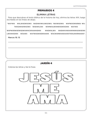61
ACTIVIDADES
JARDÍN 4
Colorea las letras y lee la frase.
PRIMARIOS 4
ELIMINA LETRAS
Para que descubras el texto bíblico de la historia de hoy, elimina las letras WX, luego
escríbelas en las líneas de abajo.
“WXYWX WXLWXEWXSWX WXDWXIWXJWXOWX: ‘WXIWXDWX WXPWXOWXRWX WX-
TWXOWXDWXOWX WXEWXLWX WXMWXUWXNWXDWXOWX WXYWX
WXPWXRWXEWXDWXIWXCWXAWXDWX WXEWXLWX WXEWXVWXAWXNWXGWXEWX
LWXIWXOWX WXAWX WXTWXOWXDWXAWX WXCWXRWXIWXAWXTWXUWXRWAWX”.
Marcos 16: 15
_____________________________________________________________________
_____________________________________________________________________
 