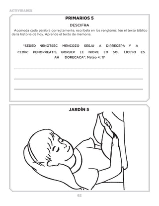 62
ACTIVIDADES
JARDÍN 5
PRIMARIOS 5
DESCIFRA
Acomoda cada palabra correctamente, escríbela en los renglones, lee el texto bíblico
de la historia de hoy. Aprende el texto de memoria.
“SEDED NENOTSEC MENCOZO SESJU A DIRRECEPA Y A
CEDIR: PENORREATIS, QORUEP LE NIORE ED SOL LICESO ES
AH DORECACA”. Mateo 4: 17
_____________________________________________________________________
_____________________________________________________________________
_____________________________________________________________________
3 a 6 años
 