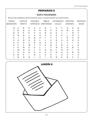 63
ACTIVIDADES
JARDÍN 6
PRIMARIOS 6
SOPA MISIONERA
Busca las palabras de la historia, que a continuación se mencionan.
PABLO CARTAS IGLESIAS BIBLIA EVANGELIO APOSTOL GENTILES
BENDICIÓN CRISTO DAMASCO CRISTIANOS SAULO ANANÍAS JESÚS
O	A	B	P	A	C	R	I	 S	 T	O	A	G
Y	N	G	Z	H	K	O	C	S	 A	M	A	D
G	A	P	E	V	A	N	G	E	L	 I	 O	T
S	N	N	J	 A	G	C	S	 A	U	L	 O	T
S	I	 S	 O	N	A	I	 T	S	 I	 R	C	D
U	A	N	A	G	L	 L	 S	 D	U	H	A	U	
S	S	G	C	G	O	K	A	S	L	 Y	I	 S
E	S	C	W	T	K	E	B	K	B	V	L	A
J	P	M	S	E	L	I	 T	N	E	G	B	T
L	W	O	G	L	 P	 A	B	L	 O	N	I	 R
J	P	A	G	Z	P	P	C	N	X	U	B	A
A	B	P	I	 G	L	E	S	I	 A	S	T	C
J	N	N	O	I	 C	I	 D	N	E	B	C	F
Actividades
Encuentra 15 veces la carta de Dios, para nosotros,
BIBLIA, en la Sopa de letra:
B I B L I A I L B I B
I A I B B C D E F G I
B I B L I A I L B I B
L H L I B J K L M N L
I O I P L Q R S T U I
A V A W I B I B L I A
I X Y I A Z I A B C D
L E A I L B I B F G H
B I J K L B I B L I A
I M N O P Q I R S I T
B U A I L B I B V W A
 