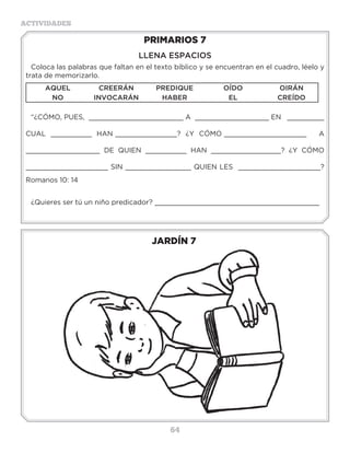 64
ACTIVIDADES
JARDÍN 7
PRIMARIOS 7
LLENA ESPACIOS
Coloca las palabras que faltan en el texto bíblico y se encuentran en el cuadro, léelo y
trata de memorizarlo.
AQUEL CREERÁN PREDIQUE OÍDO OIRÁN
NO INVOCARÁN HABER EL CREÍDO
“¿CÓMO, PUES, _______________________ A __________________ EN _________
CUAL __________ HAN _______________? ¿Y CÓMO ____________________ A
__________________ DE QUIEN __________ HAN _________________? ¿Y CÓMO
____________________ SIN ________________ QUIEN LES ____________________?
Romanos 10: 14
¿Quieres ser tú un niño predicador? ________________________________________
Actividades
Ayuda a David a que encuentre el camino correcto para que tome el libro.
 