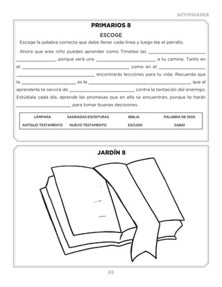 65
ACTIVIDADES
JARDÍN 8
PRIMARIOS 8
ESCOGE
Escoge la palabra correcta que debe llenar cada línea y luego lee el párrafo.
Ahora que eres niño puedes aprender como Timoteo las ______________________
_______________, porque será una _______________________ a tu camino. Tanto en
el _________________________________________ como en el __________________
______________________________ encontrarás lecciones para tu vida. Recuerda que
la _____________________ es la _______________________________________, que al
aprenderla te servirá de _________________________ contra la tentación del enemigo.
Estúdiala cada día, aprende las promesas que en ella se encuentran, porque te harán
_____________________ para tomar buenas decisiones.
LÁMPARA SAGRADAS ESCRITURAS BIBLIA PALABRA DE DIOS
ANTIGUO TESTAMENTO NUEVO TESTAMENTO ESCUDO SABIO
Actividades
Tus padres amigos en la escuela en tu casa
Pasar más tiempo
juntos
Jugar todos los días Hacer bien las
tareas
Ayudar en los deberes
Nombre________________Año 200__
Escribe lo que te gustaría hacer en este nuevo año con:
 