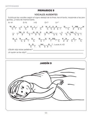 66
ACTIVIDADES
JARDÍN 9
PRIMARIOS 9
VOCALES AUSENTES
Sustituye las vocales según el signo debajo de la línea, lee el texto, responde a las pre-
guntas, y trata de memorizarlo.
A= #		E=%		I=$		O=?		U=*
“P__R__ __L L__S D__J__: __S N__C__S__R__ __ Q__ __ T__MB__ __N
% ? % % $ ? % % % # $ ? * % # $ %
__ __TR__S C__ __D__D__S __N__NC__ __ __L __V__NG__L__ __
# ? # $ * # % # * $ % % % # % $ ?
D__L R__ __N__ D__ D__ __S; P__RQ__ __ P__R__ __S__ H__
% % $ ? % $ ? ? * % # # % ? %
S__D__ __NV__ __D__”. Lucas 4: 43
$ ? % $ # ?
¿Quién dijo estas palabras? _______________________________________________
¿A quién se las dijo? ____________________________________________________
3 a 6 años
 