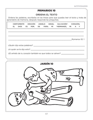 67
ACTIVIDADES
JARDÍN 10
PRIMARIOS 10
ORDENA EL TEXTO
Ordena las palabras, escríbelas en las líneas para que puedas leer el texto y trata de
aprenderlo de memoria, después responde las preguntas.
CIERTAMENTE ORACIÓN ANHELO ISRAEL SALVACIÓN”. CORAZÒN,
EL DIOS ES POR, DE PARA. MI “HERMANOS, MI A Y
_____________________________________________________________________
_____________________________________________________________________
__________________________________________________________Romanos 10: 1
¿Quién dijo estas palabras? _______________________________________________
¿A quién se le dijo esto? _________________________________________________
¿El anhelo de tu corazón también es que todos se salven? _____________________
Actividades
R E C O L E C C I O N N
N O I C C E L O C O R O
R E C O L E C C I O N I
L R E C O L E C C I O C
N O I C R E C O L E C C
R E C O L E C C I O N E
N O I C L C E L O C E L
R E C O N O I C C E L O
N O C I C C E L O C E C
R E C O L E C C I O N E
R N O I C C E L O C E R
Busca en la sopa de letras cuántas veces está la palabra RECOLECCIÓN.
 