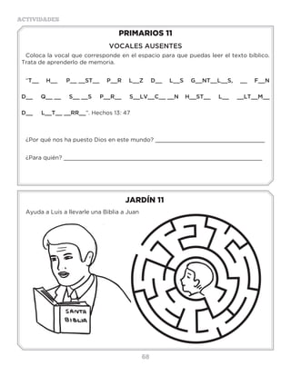 68
ACTIVIDADES
JARDÍN 11
Ayuda a Luis a llevarle una Biblia a Juan
PRIMARIOS 11
VOCALES AUSENTES
Coloca la vocal que corresponde en el espacio para que puedas leer el texto bíblico.
Trata de aprenderlo de memoria.
“T__ H__ P__ __ST__ P__R L__Z D__ L__S G__NT__L__S, __ F__N
D__ Q__ __ S__ __S P__R__ S__LV__C__ __N H__ST__ L__ __LT__M__
D__ L__T__ __RR__”. Hechos 13: 47
¿Por qué nos ha puesto Dios en este mundo? ________________________________
¿Para quién? __________________________________________________________
H__C__NM__L__GR__S,D__SP____SL__SQ____S
L__SQ______Y__D__N,L__SQ______DM__N__
L__SQ____T____N__ND__ND__L__NG____S”(1
Escribelosdonesmencionadosenelversículo:
________________________________________________
________________________________________________
________________________________________________
Actividades
Busca las siguientes promesas de Dios para sus hijos y escríbelas:
Isaías 43:2 ________________________________________________________________
Salmos 91:11_______________________________________________________________
Salmos 34:7 _______________________________________________________________
Mateo 5:9 ________________________________________________________________
Juan 14:1-3 _______________________________________________________________
Isaías 65:24 _______________________________________________________________
Jeremías 31:3 ______________________________________________________________
Éxodo 15:26 _______________________________________________________________
Mateo 5:8 _________________________________________________________________
 