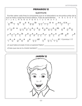 69
ACTIVIDADES
JARDÍN 12
PRIMARIOS 12
SUSTITUYE
Escribe sobre cada línea la consonante que en el abecedario se encuentra antes de la
que se indica, luego lee el texto bíblico. Trata de aprendértelo. A B C D E F G
H I J K L M N Ñ O P Q R S T U V W X Y Z
“__ UE __ __ O __ E E __ __ ÍO __ __ I __ __ O A __ A U__ I Z A __ ,
Q T Ñ N Ñ W D S T U C U S
__ I __ O A __ __ E __ I __ A __ E __ E __ A __ __ E __ IO; __ O __ O __
T Ñ Q S E D S M W Ñ H M Ñ D Ñ
__ A __ I __ U __ ÍA __ E __ A __ A __ __ A __, __ A __ A __ UE __O __E
T C E S E Q M C S T Q S R Ñ T
__ A __ A __ A __ A __A __ __ UZ __ E __ __ I __ __ O”. 1 Corintios 1: 17
I H W Ñ M D S E D S T U
¿A qué había enviado Cristo al apóstol Pablo? _______________________________
¿Crees que esa es tu misión también? ______________________________________
Contestalassiguientespreguntas:
1.-¿Quiénpredicóeneldesierto?,(Mateo3:1)___________________________________
2.-¿AquiénledijoelapóstolPabloquepredicaralapalabra?,(2Timoteo4:1,2;4:2)_________
3.-Ademásderey,¿quéfuetambiénSalomón?,(Eclesiastés1:1)____________________
4.-Ademásdeapóstol¿quéfuetambiénPablo?,(1Timoteo2:7).____________________
5.-Diáconodelaiglesiaprimitivaquepredicaba,(Hechos8:5).______________________
6.-¿QuéhacíaJesúsademásdeenseñar,sanar?,(Mateo9:35).____________________
7.-¿AquiénenvióJesúsapredicar?,(Lucas9:1,2).________________________________
8.-¿CuálfuelaordendeJesúsasusseguidoresdetodoslostiempos?,(Marcos16:15).
____________________________________________________________________
3a6años
7a10años
 