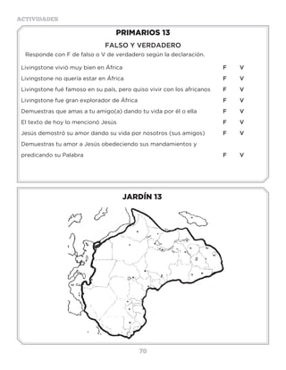 70
ACTIVIDADES
JARDÍN 13
PRIMARIOS 13
FALSO Y VERDADERO
Responde con F de falso o V de verdadero según la declaración.
Livingstone vivió muy bien en África						 F	V
Livingstone no quería estar en África						 F	V
Livingstone fué famoso en su país, pero quiso vivir con los africanos	 F	V
Livingstone fue gran explorador de África						 F	V
Demuestras que amas a tu amigo(a) dando tu vida por él o ella		 F	V
El texto de hoy lo mencionó Jesús							 F	V
Jesús demostró su amor dando su vida por nosotros (sus amigos)		 F	V
Demuestras tu amor a Jesús obedeciendo sus mandamientos y
predicando su Palabra									F	V
¿Cómoeranlaspersonasdeloslugaresquevisitaba?_________________________
¿Quiénleacompañóensusviajesdemisionero?_____________________________
¿Eraconocidoensupaís?______________________________________________
¿Tegustaríasermisionero?________¿Aquépaístegustaríairparaayudaralos
necesitados?_______________
 