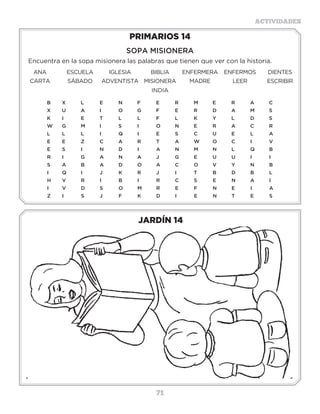 71
ACTIVIDADES
JARDÍN 14
PRIMARIOS 14
SOPA MISIONERA
Encuentra en la sopa misionera las palabras que tienen que ver con la historia.
ANA ESCUELA IGLESIA BIBLIA ENFERMERA ENFERMOS DIENTES
CARTA SÁBADO ADVENTISTA MISIONERA
INDIA
MADRE LEER ESCRIBIR
B	X	L	E	N	F	E	R	M	E	R	A	C
X	U	A	I	 O	G	F	E	R	D	A	M	S
K	I	 E	T	L	L	F	L	K	Y	L	D	S
W�	 G	 M	 I	 S	 I	 O	 N	 E	 R	 A	 C	 R
L	L	L	I	 Q	I	 E	S	C	U	E	L	A
E	E	Z	C	A	R	T	A	W	O	C	I	 V
E	S	 I	 N	D	I	 A	N	M	N	L	 Q	B
R	I	 G	A	N	A	J	 G	E	U	U	I	 I
S	A	B	A	D	O	A	C	O	V	Y	N	B
I	Q	I	 J	 K	R	J	 I	 T	B	D	B	L
H	V	R	I	 B	I	 R	C	S	 E	N	A	I
I	V	D	S	O	M	R	E	F	N	E	I	 A
Z	I	 S	J	F	K	D	I	 E	N	T	E	S
3 a 6 años
 