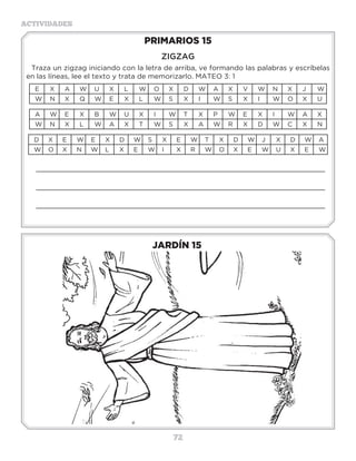 72
ACTIVIDADES
JARDÍN 15
PRIMARIOS 15
ZIGZAG
Traza un zigzag iniciando con la letra de arriba, ve formando las palabras y escríbelas
en las líneas, lee el texto y trata de memorizarlo. MATEO 3: 1
E X A W U X L W O X D W A X V W N X J W
W N X Q W E X L W S X I W S X I W O X U
A W E X B W U X I W T X P W E X I W A X
W N X L W A X T W S X A W R X D W C X N
D X E W E X D W S X E W T X D W J X D W A
W O X N W L X E W I X R W O X E W U X E W
_____________________________________________________________________
_____________________________________________________________________
_____________________________________________________________________
3 a 6 años
 
