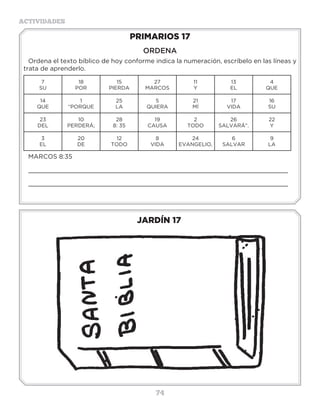 74
ACTIVIDADES
JARDÍN 17
PRIMARIOS 17
ORDENA
Ordena el texto bíblico de hoy conforme indica la numeración, escríbelo en las líneas y
trata de aprenderlo.
7
SU
18
POR
15
PIERDA
27
MARCOS
11
Y
13
EL
4
QUE
14
QUE
1
“PORQUE
25
LA
5
QUIERA
21
MÍ
17
VIDA
16
SU
23
DEL
10
PERDERÁ;
28
8: 35
19
CAUSA
2
TODO
26
SALVARÁ”.
22
Y
3
EL
20
DE
12
TODO
8
VIDA
24
EVANGELIO,
6
SALVAR
9
LA
MARCOS 8:35
_____________________________________________________________________
_____________________________________________________________________
3 a 6 años
 