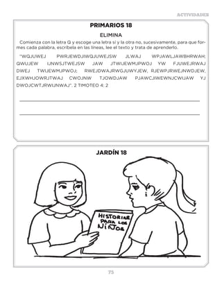 75
ACTIVIDADES
JARDÍN 18
PRIMARIOS 18
ELIMINA
Comienza con la letra Q y escoge una letra sí y la otra no, sucesivamente, para que for-
mes cada palabra, escríbela en las líneas, lee el texto y trata de aprenderlo.
“WQJUWEJ PWRJEWDJIWQJUWEJSW JLWAJ WPJAWLJAWBHRWAH;
QWUJEW IJNWSJTWEJSW JAW JTWIJEWMJPWOJ YW FJUWEJRWAJ
DWEJ TWIJEWMJPWOJ; RWEJDWAJRWGJUWYJEW, RJEWPJRWEJNWDJEW,
EJXWHJOWRJTWAJ CWOJNW TJOWDJAW PJAWCJIWEWNJCWIJAW YJ
DWOJCWTJRWIJNWAJ”. 2 TIMOTEO 4: 2
_____________________________________________________________________
_____________________________________________________________________
3 a 6 años
 