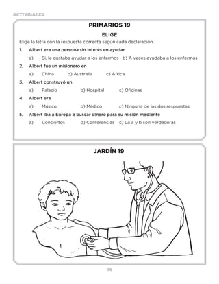 76
ACTIVIDADES
JARDÍN 19
PRIMARIOS 19
ELIGE
Elige la letra con la respuesta correcta según cada declaración.
1.	 Albert era una persona sin interés en ayudar.
a)	 Sí, le gustaba ayudar a los enfermos b) A veces ayudaba a los enfermos
2.	 Albert fue un misionero en
a)	 China		 b) Australia		 c) África
3.	 Albert construyó un
a)	 Palacio		 b) Hospital		 c) Oficinas
4.	 Albert era
a)	 Músico		 b) Médico		 c) Ninguna de las dos respuestas
5.	 Albert iba a Europa a buscar dinero para su misión mediante
a)	 Conciertos		 b) Conferencias 	 c) La a y b son verdaderas
3 a 6 años
 