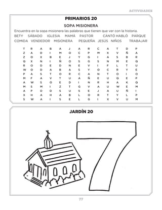 77
ACTIVIDADES
JARDÍN 20
PRIMARIOS 20
SOPA MISIONERA
Encuentra en la sopa misionera las palabras que tienen que ver con la historia.
BETY SÁBADO IGLESIA MAMÁ	 PASTOR	 CANTÓ HABLÓ PARQUE
COMIDA VENDEDOR	 MISIONERA	 PEQUEÑA	 JESÚS NIÑOS	 TRABAJAR
T	R	A	B	A	J	 A	R	C	A	T	D	P
Z	 A	 D	 I	 M	 O	 C	 P	 M	 X	 V	 Ñ�	 A
Z	O	X	B	E	J	 Y	G	I	 A	S	B	R
Q	X	N	I	 Ñ	O	S	 G	S	 N	M	E	Q
R	O	D	E	D	N	E	V	I	 F	L	 T	U
W	O	D	A	B	A	S	 Y	O	C	R	Y	E
P	A	S	 T	 O	R	C	A	N	T	 O	I	 O		
M	F	A	V	T	U	A	Ñ	E	U	Q	E	P
A	 W	 S	 O	 E	 D�	 I	 N	 R	 H	 A	 K	 Q
M	S	 M	 I	 Z	 T	 G	 V	 A	 U	 W	 E	 M
A	 P	 D	 D	 S	 U	 S	 E	 J	 A	 U	 Ñ�	 I
X	H	A	H	A	B	L	 O	R	T	Y	L	 P
S	W	A	I	S	E	L	G	I	X	V	U	M
Actividades
Busca las respuestas correctas para que logres formar la palabra fidelidad.
1.-Sin ella es imposible ver a Dios, Hebreos11:6.__ __
2.-Hijo de Jacob, Génesis 30:18. __ __ __ __ __ __
3.-Rey medo, Daniel5:31. __ __ __ __ __
4.-Profeta sucesor de Elías, 2 Reyes 2:15. __ __ __ __ __ __
5.-Hermano de Raquel, Génesis 24:29. __ __ __ __ __
6.-Hombres que compraron a José, __ __ __ __ __ __ __ __ __ __
Génesis 37:28.
7.-Única hija de Jacob, Génesis 30:21. __ __ __ __
8.-Joven que murió colgado de un __ __ __ __ __ __ __
alcornoque, 2 Samuel 18:9.
9.-Jovencito que mató a Goliat, __ __ __ __ __
1 Samuel 17:50.
 