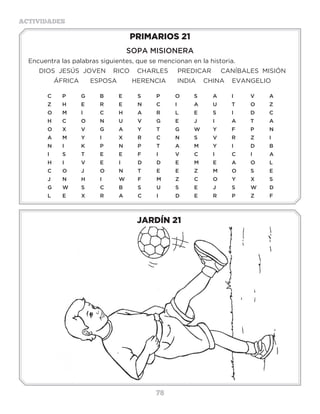 78
ACTIVIDADES
JARDÍN 21
PRIMARIOS 21
SOPA MISIONERA
Encuentra las palabras siguientes, que se mencionan en la historia.
DIOS JESÚS JOVEN RICO CHARLES PREDICAR CANÍBALES MISIÓN
ÁFRICA ESPOSA HERENCIA INDIA CHINA EVANGELIO
C	P	G	B	E	S	P	O	S	A	I	 V	A
Z	H	E	R	E	N	C	I	 A	U	T	O	Z
O	M	I	C	H	A	R	L	E	S	I	D	C
H	C	O	N	U	V	G	E	J	 I	 A	T	A
O	 X�	 V	 G	 A	 Y	 T	 G	 W	 Y�	 F	 P	 N
A	M	Y	I	 X	R	C	N	S	V	R	Z	I
N	I	 K	P	N	P	T	A	M	Y	I	 D	B
I	 S	 T	 E	 E	 F�	 I	 V	 C	 I	 C	 I	 A
H	I	 V	E	I	 D	D	E	M	E	A	O	L
C	O	J	 O	N	T	 E	 E	 Z	 M	O	S	 E
J	N	 H	 I	 W	 F	 M	 Z	 C	 O	 Y	 X	 S
G	W	S	C	B	S	U	S	E	J	S	W	D		
L	E	X	R	A	C	I	 D	E	R	P	Z	F
3 a 6 años
 