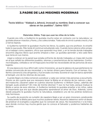8
Sí contaré de Jesús: Historias para el rincón infantil
3.	PADRE DE LAS MISIONES MODERNAS
Texto bíblico: “Alabad a Jehová, invocad su nombre; Dad a conocer sus
obras en los pueblos”. Salmo 105:1
Materiales: Biblia. Traje que usan las niñas de la India.
Cuando era niño, a Guillermo le gustaba mucho estar en contacto con la naturaleza. Le
gustaba disecar insectos y flores, y los coleccionaba. Todo esto le sirvió cuando creció y fue
a tierras lejanas.
A Guillermo también le gustaban mucho los libros. Su padre, que era profesor, le enseñó
todo lo que pudo. Más tarde él continuó estudiando solo. Cuando tenía catorce años empe-
zó a trabajar como zapatero, oficio que aprendió muy bien, y en la tienda donde trabajaba
encontró algunos libros que pronto empezó a leer. Le gustaba aprender y leía cada libro
que tenía en sus manos.
Llegó a colocar en la pared que estaba enfrente de donde trabajaba un mapa del mundo
en el que señaló los diferentes pueblos, idiomas y características de los habitantes. Confor-
me trabajaba, volteaba a ver el mapa para recordar las necesidades de las personas de esos
lugares.
En esa época era muy difícil salir como misioneros, ya que la iglesia a la que pertenecía no
estaba convencida de esa necesidad, y no tenían dinero para hacerlo. Con el tiempo, Gui-
llermo convenció a los dirigentes y fue enviado a la India. Durante el viaje en barco aprendió
el bengalí, uno de los idiomas de ese país.
Cuando llegó a la India comenzó a predicar y cada vez venían más personas a escucharlo.
Pronto se dio cuenta que era necesario tener la Biblia en el idioma de los nativos y deci-
dió traducirla. ¿Quieren saber en cuántos idiomas Guillermo -o William Carey-, además del
bengalí, pudo predicar? ¡En más de treinta idiomas! Y eso no fue todo, porque tradujo la
Biblia a varios de esos idiomas. A Guillermo también le gustaba enseñar a los niños, sabía
lo importante que era que desde pequeños aprendieran el amor de Dios. Además, como
desde pequeño le gustaba mucho la naturaleza, estableció uno de los jardines botánicos
más hermosos.
Su sueño de jovencito se cumplió: de zapatero llegó a ser un gran misionero, predicando
y traduciendo la Biblia para que muchos pudieran leerla. Nosotros debemos sentir el deseo
de predicar el evangelio a aquellos que no conocen de Jesús. No necesitamos ir a la India,
aquí donde vivimos hay mucha gente que no conoce al Salvador y podemos hablarles de
su amor.
 