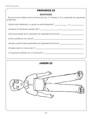 80
ACTIVIDADES
JARDÍN 23
PRIMARIOS 23
RESPONDE
Busca el texto bíblico de la historia de hoy, 2 Timoteo 3: 15 y responde las siguientes
preguntas:
¿Quién está hablando, y a quién se está dirigiendo? ____________ a ____________
¿Quiénes le enseñaron desde niño? _________________ y _____________________
¿Para qué puede servir aprender las Sagradas Escrituras? ______________________
¿Cómo podemos ser salvos? _____________________________________________
¿Desde cuándo había aprendido las Sagradas Escrituras? ______________________
¿Pueden decir lo mismo de ti? ____________________________________________
¿Te gustaría también ser un misionero? _____________________________________
3 a 6 años
 