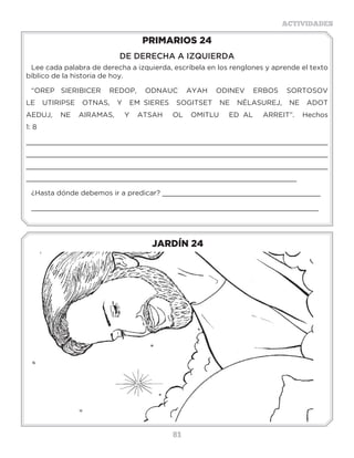 81
ACTIVIDADES
JARDÍN 24
PRIMARIOS 24
DE DERECHA A IZQUIERDA
Lee cada palabra de derecha a izquierda, escríbela en los renglones y aprende el texto
bíblico de la historia de hoy.
“OREP SIERIBICER REDOP, ODNAUC AYAH ODINEV ERBOS SORTOSOV
LE UTIRIPSE OTNAS, Y EM SIERES SOGITSET NE NÉLASUREJ, NE ADOT
AEDUJ, NE AIRAMAS, Y ATSAH OL OMITLU ED AL ARREIT”. Hechos
1: 8
________________________________________________________________________
________________________________________________________________________
________________________________________________________________________
_________________________________________________________________
¿Hasta dónde debemos ir a predicar? ______________________________________
_____________________________________________________________________
3 a 6 años
 