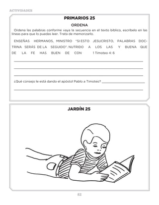 82
ACTIVIDADES
JARDÍN 25
PRIMARIOS 25
ORDENA
Ordena las palabras conforme vaya la secuencia en el texto bíblico, escríbelo en las
líneas para que lo puedas leer. Trata de memorizarlo.
ENSEÑAS HERMANOS, MINISTRO “SI ESTO JESUCRISTO, PALABRAS DOC-
TRINA SERÁS DE LA SEGUIDO”. NUTRIDO A LOS LAS Y BUENA QUE
DE LA FE HAS BUEN DE CON 1 Timoteo 4: 6
_____________________________________________________________________
_____________________________________________________________________
_____________________________________________________________________
¿Qué consejo le está dando el apóstol Pablo a Timoteo? _______________________
_____________________________________________________________________
3 a 6 años
7 a 10 años
 