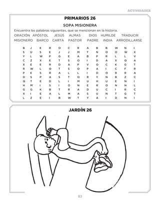 83
ACTIVIDADES
JARDÍN 26
PRIMARIOS 26
SOPA MISIONERA
Encuentra las palabras siguientes, que se mencionan en la historia.
ORACIÓN	 APÓSTOL JESÚS ALMAS	 DIOS HUMILDE TRADUCIR
MISIONERO BARCO CARTA	 PASTOR	 PADRE INDIA	 ARRODILLARSE
B	J	 E	R	O	C	R	A	B	B	W	N	I
S	 U	 S	 E�	 J	 J	 M	 T	 N	 O	 O	 W	 X	
Y	L	W	P	G	E	A	B	P	R	L	L	V	
C	Z	 X	E	 T	 S	 O	I	 D	A	X	Q	A
X	E	E	R	D	A	P	V	O	C	K	G	T
R	W	L	 O	T	 S	 O	P	 A	I	 C	F	 R
P	E	S	R	A	L	L	I	 D	O	R	R	A
D	S	 P	A	S	 T	O	R	Y	N	B	Z	C
Q	T	E	D	L	I	 M	U	H	U	E	N	I
H	M	I	 S	 I	 O	N	E	R	O	N	N	L
G	G	K	B	T	R	A	D	U	C	I	 R	C
X	I	 E	A	L	 M	A	S	 U	N	T	G	T
L	Z	E	I	 B	W	T	Y	A	I	 D	N	I
Actividades
Escoge la respuesta correcta encerrándola en un círculo:
¿Cuántas veces debemos de orar en el día? 2 veces, tres veces, 10 veces, no hay número.
¿De quién se dice que oraba tres veces al día? Samuel, Daniel, Moisés, Juan.
¿Quiénes le pidieron a Jesús que les enseñara a orar? Discípulos, sus hermanos, su mamá.
¿Qué entiendes en este versículo: “Orad sin cesar” (1 Tesalonicenses 5:17)?
Escribe el Padre Nuestro, búscalo en la Biblia en Mateo 6:9-13.
______________________________________________________________________
______________________________________________________________________
______________________________________________________________________
______________________________________________________________________
______________________________________________________________________
______________________________________________________________________
______________________________________________________________________
 