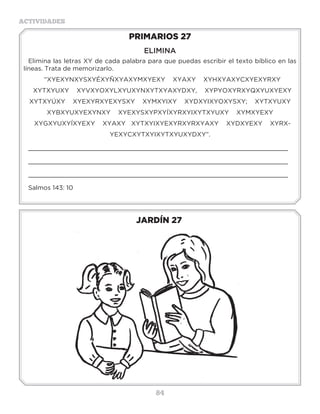 84
ACTIVIDADES
JARDÍN 27
PRIMARIOS 27
ELIMINA
Elimina las letras XY de cada palabra para que puedas escribir el texto bíblico en las
líneas. Trata de memorizarlo.
“XYEXYNXYSXYÉXYÑXYAXYMXYEXY XYAXY XYHXYAXYCXYEXYRXY
XYTXYUXY XYVXYOXYLXYUXYNXYTXYAXYDXY, XYPYOXYRXYQXYUXYEXY
XYTXYÚXY XYEXYRXYEXYSXY XYMXYIXY XYDXYIXYOXYSXY; XYTXYUXY
XYBXYUXYEXYNXY XYEXYSXYPXYÍXYRXYIXYTXYUXY XYMXYEXY
XYGXYUXYÍXYEXY XYAXY XYTXYIXYEXYRXYRXYAXY XYDXYEXY XYRX-
YEXYCXYTXYIXYTXYUXYDXY”.
_____________________________________________________________________
_____________________________________________________________________
_____________________________________________________________________
Salmos 143: 10
Actividades
¿Cuál es el mandamiento que habla de nuestra obediencia a papá y a mamá?________________
¿Cuál es la promesa que tiene ese mandamiento? _____________________________________
Escribe el mandamiento completo, busca Éxodo 20:12, te invito a que te lo aprendas de memoria.
_____________________________________________________________________
_____________________________________________________________________
_____________________________________________________________________
_____________________________________________________________________
_____________________________________________________________________
 