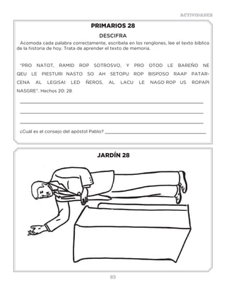 85
ACTIVIDADES
JARDÍN 28
PRIMARIOS 28
DESCIFRA
Acomoda cada palabra correctamente, escríbela en los renglones, lee el texto bíblico
de la historia de hoy. Trata de aprender el texto de memoria.
“PRO NATOT, RAMID ROP SOTROSVO, Y PRO OTOD LE BAREÑO NE
QEU LE PIESTURI NASTO SO AH SETOPU ROP BISPOSO RAAP PATAR-
CENA AL LEGISAI LED ÑEROS, AL LACU LE NAGO ROP US ROPAPI
NASGRE”. Hechos 20: 28
_____________________________________________________________________
_____________________________________________________________________
_____________________________________________________________________
¿Cuál es el consejo del apóstol Pablo? ______________________________________
Actividades
Encuentra en la sopa de letras 13 veces, lo que hizo Guillermo
Miller para dar a conocer que Jesús venía pronto:
P R E D I C A R R K J I
R R A B C D E R A F G H
E L E C D H L A C S P U
D M U D E I M C I T R V
I N V A I J N I D R E R
C O W B F C O D E A D A
A P X Z G K A E R C I C
R R A C I D E R P I C I
R A C I D E R P Q D A D
Q P R E D I C A R E R E
R S T R A C I D E R P R
P R E D I C A R R P W P
 